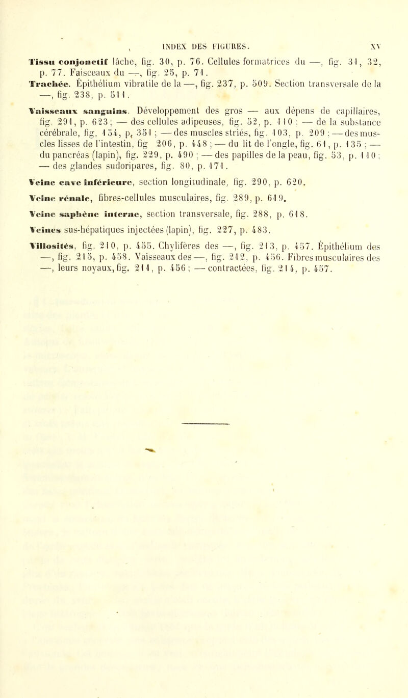 Tissu conjonciif lâche, fig. 30, p. 76. Cellules formatrices du —, fig. 31, 32, p. 77. Faisceaux du —, fig. 25, p. 71. Trachée. Épithélium vibratile de la—, fig. 237, p. 509. Section transversale de la —, fig. 238, p. 511. Vaisseaux sanguins. Développement des gros — aux dépens de capillaires, fig. 291, p. 623; — des cellules adipeuses, fig. 52, p. 110 : — de la substance cérébrale, fig. 154, p, 351 ; —des muscles striés, fig. '103, p. 209: — desmus- cles lisses de l'intestin, fig 206, p. 448 ; — du lit de l'ongle, fig. 61, p. 1 35 ; — du pancréas (lapin), fig. 229, p. 490 ; — des papilles de la peau, fig. 53, p. 1 \ 0 ; — des glandes sudoripares, fig. 80, p. 171. Veine cave inférieure, section longitudinale, fig. 290, p. 620. Veine rénale, fibres-cellules musculaires, fig. 289, p. 619. Veine saphène interne, section transversale, fig. 288, p. GIS. Veines sus-hépatiques injectées (lapin), fig. 227, p. 483. Villosités, fig. 210, p. 455. Chylifères des —, fig. 213, p. 457. Épithélium des —> fig. 215, p. 458. Vaisseaux des—, fig. 212, p. 456. Fibres musculaires des —, leurs noyaux, fig. 211, p. 456; —contractées, fig. 2I4, p. 457.