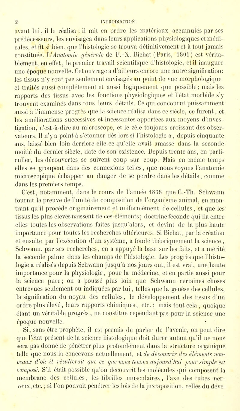 avant lui, il le réalisa : il mit eu ordre les matériaux accumulés par ses prédécesseurs, les envisagea dans leurs applications physiologiques et médi- cales, et fit si bien, que l'histologie se trouva définitivement et à tout jamais constituée. VAnatomie générale de F.-X. Bichat (Paris, 1801) est vérita- blement, en effet, le premier travail scientifique d'histologie, etil inaugure une époque nouvelle. Cet ouvrage a d'ailleurs encore une autre signification: les tissus n'y sont pas seulement envisagés au point de vue morphologique et traités aussi complètement et aussi logiquement que possible ; mais les rapports des tissus avec les fonctions physiologiques et l'état morbide s'y trouvent examinés dans tous leurs détails. Ce qui concourut puissamment aussi à l'immense progrès que la science réalisa dans ce siècle, ce furent, et les améliorations successives et incessantes apportées aux moyens d'inves- tigation, c'est-à-dire au microscope, et le zèle toujours croissant des obser- vateurs. Il n'y a point à s'étonner dès lors si l'histologie a, depuis cinquante ans, laissé bien loin derrière elle ce qu'elle avait amassé dans la seconde moitié du dernier siècle, date de son existence. Depuis trente ans, en parti- culier, les découvertes se suivent coup sur coup. Mais en même temps elles se groupent dans des connexions telles, que nous voyons l'anatomie microscopique échapper au danger de se perdre dans les détails, comme dans les premiers temps. C'est, notamment, dans le cours de l'année 1838 que C.-Th. Schwann fournit la preuve de l'unité de composition de l'organisme animal, en mon- trant qu'il procède originairement et uniformément de cellules , et que les tissus les plus élevés naissent de ces-éléments ; doctrine féconde qui lia entre elles toutes les observations faites jusqu'alors, et devint de la plus haute importance pour toutes les recherches ultérieures. Si Bichat, par la création et ensuite par l'exécution d'un système, a fondé théoriquement la science , Schwann, par ses recherches, en a appuyé la base sur les faits, et a mérité la seconde palme dans les champs de l'histologie. Les progrès que l'histo- logie a réalisés depuis Schwann jusqu'à nos jours ont, il est vrai, une haute importance pour la physiologie, pour la médecine, et en partie aussi pour la science pure ; on a poussé plus loin que Schwann certaines choses entrevues seulement ou indiquées par lui, telles que la genèse des cellules, la signification du noyau des cellules, le développement des tissus d'un ordre plus élevé, leurs rapports chimiques, etc. ; mais tout cela , quoique étant un véritable progrès , ne constitue cependant pas pour la science une époque nouvelle. Si, sans être prophète, il est permis de parler de l'avenir, on peut dire que l'état présent de la science histologique doit durer autant qu'il ne nous sera pas donné de pénétrer plus profondément dans la structure organique telle que nous la concevons actuellement, et de découvrir des éléments nou- veaux d'où il résulterait que ce que nous tenons aujourd'hui pour simple est composé. S'il était possible qu'on découvrît les molécules qui composent la membrane des cellules, les fibrilles musculaires, l'axe des tubes ner- veux, etc. ; si l'on pouvait pénétrer les lois de la juxtaposition, celles du déve-