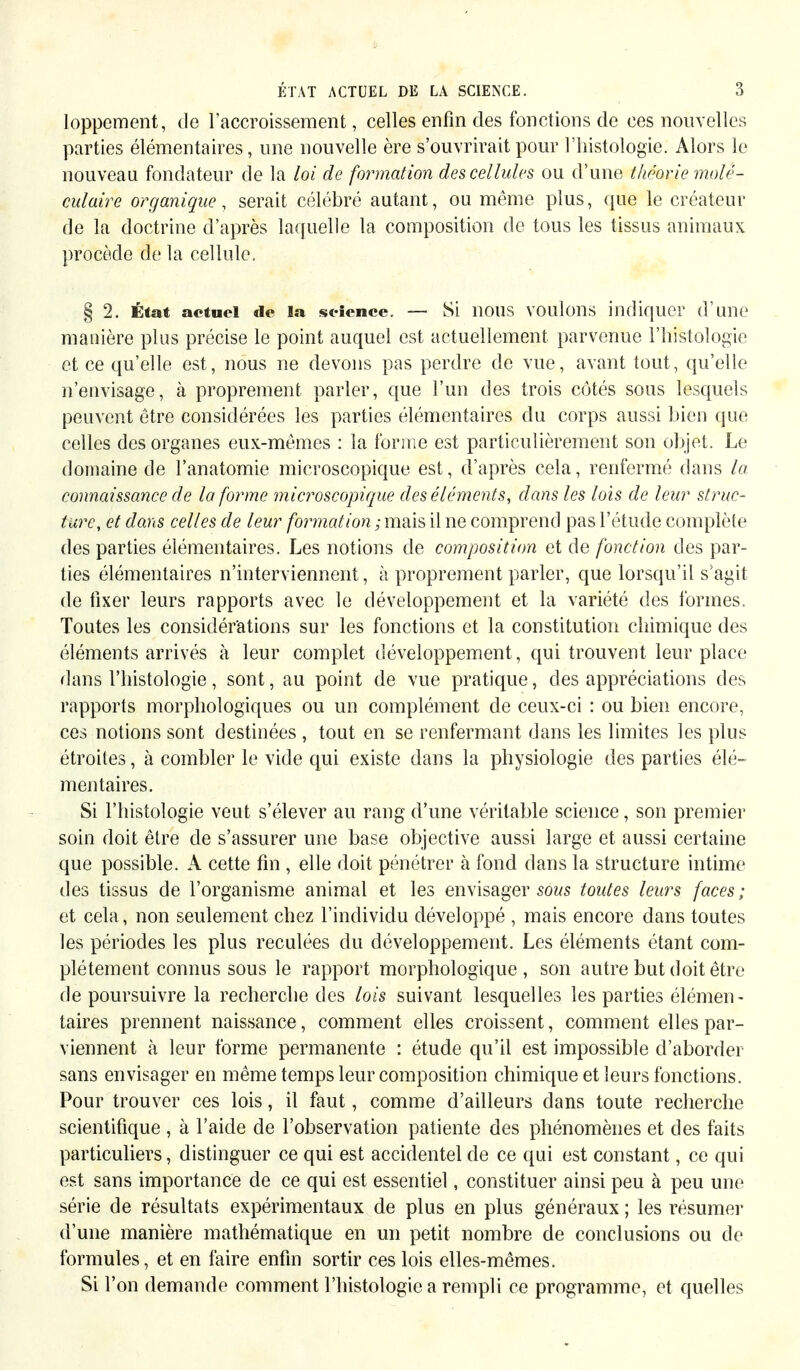 loppement, de l'accroissement, celles enfin des fonctions de ces nouvelles parties élémentaires, une nouvelle ère s'ouvrirait pour l'histologie. Alors le nouveau fondateur de la loi de formation des cellules ou d'une théorie molé- culaire organique, serait célébré autant, ou même plus, que le créateur de la doctrine d'après laquelle la composition de tous les tissus animaux procède de la cellule. § 2. État actuel de la science. — Si nous voulons indiquer d'une manière plus précise le point auquel est actuellement parvenue l'histologie et ce qu'elle est, nous ne devons pas perdre de vue, avant tout, qu'elle n'envisage, à proprement parler, que l'un des trois côtés sous lesquels peuvent être considérées les parties élémentaires du corps aussi bien que celles des organes eux-mêmes : la l'orme est particulièrement son objet. Le domaine de l'anatomie microscopique est, d'après cela, renfermé dans la connaissance de la forme microscopique des éléments, dans les lois de leur struc- ture, et dans celles de leur formation ; mais il ne comprend pas l'étude complète des parties élémentaires. Les notions de composition et de fonction des par- ties élémentaires n'interviennent, à proprement parler, que lorsqu'il s'agit de fixer leurs rapports avec le développement et la variété des formes. Toutes les considérations sur les fonctions et la constitution chimique des éléments arrivés à leur complet développement, qui trouvent leur place dans l'histologie, sont, au point de vue pratique, des appréciations des rapports morphologiques ou un complément de ceux-ci : ou bien encore, ces notions sont destinées , tout en se renfermant dans les limites les plus étroites, à combler le vide qui existe dans la physiologie des parties élé- mentaires. Si l'histologie veut s'élever au rang d'une véritable science, son premier soin doit être de s'assurer une base objective aussi large et aussi certaine que possible. A cette fin , elle doit pénétrer à fond dans la structure intime des tissus de l'organisme animal et les envisager sows toutes leurs faces; et cela, non seulement chez l'individu développé , mais encore dans toutes les périodes les plus reculées du développement. Les éléments étant com- plètement connus sous le rapport morphologique, son autre but doit être de poursuivre la recherche des lois suivant lesquelles les parties élémen- taires prennent naissance, comment elles croissent, comment elles par- viennent à leur forme permanente : étude qu'il est impossible d'aborder sans envisager en même temps leur composition chimique et leurs fonctions. Pour trouver ces lois, il faut, comme d'ailleurs dans toute recherche scientifique , à l'aide de l'observation patiente des phénomènes et des faits particuliers, distinguer ce qui est accidentel de ce qui est constant, ce qui est sans importance de ce qui est essentiel, constituer ainsi peu à peu une série de résultats expérimentaux de plus en plus généraux ; les résumer d'une manière mathématique en un petit nombre de conclusions ou de formules, et en faire enfin sortir ces lois elles-mêmes. Si l'on demande comment l'histologie a rempli ce programme, et quelles