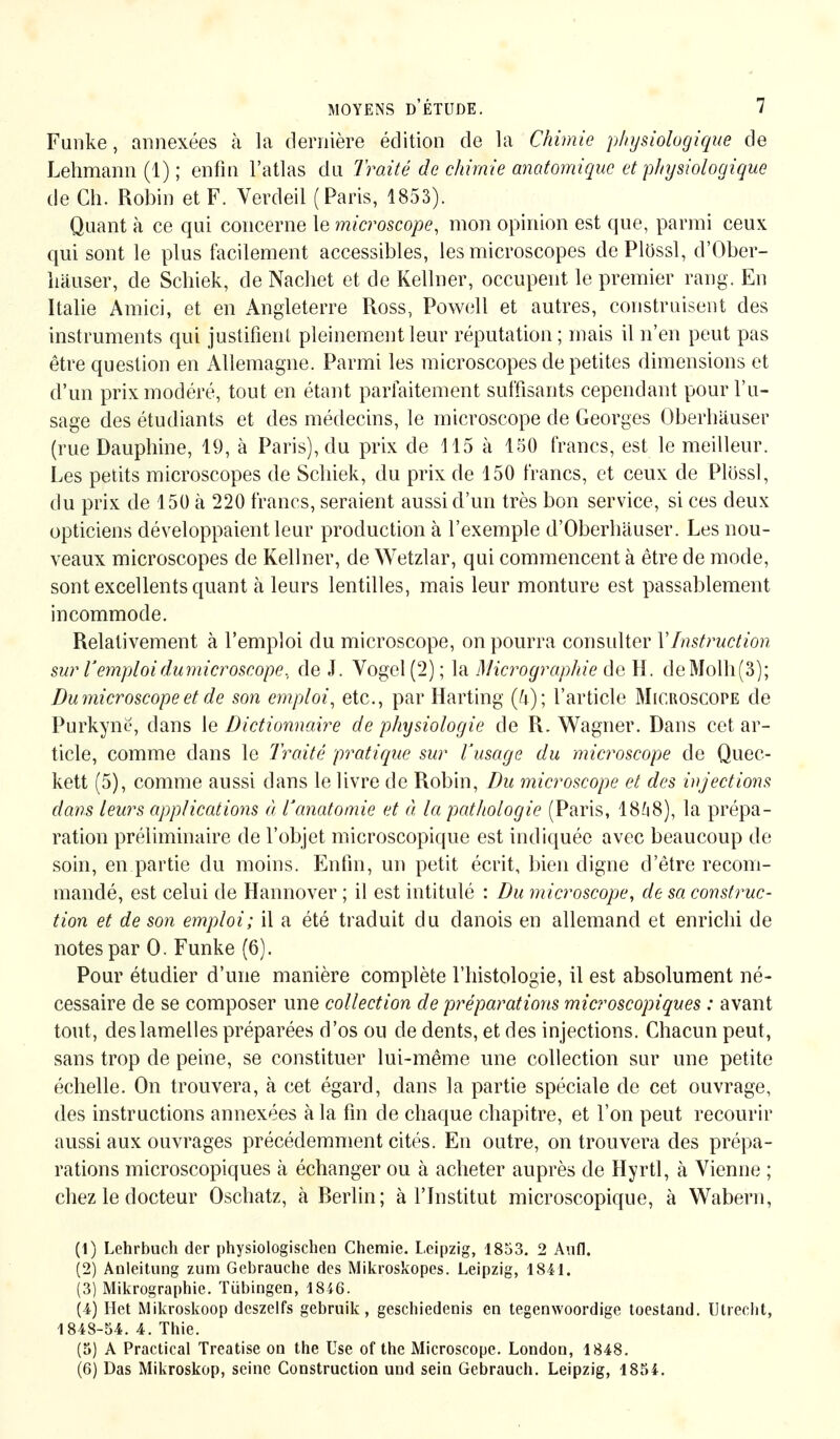 Funke, annexées à la dernière édition de la Chimie physiologique de Lehmann (1) ; enfin l'atlas du Traité de chimie anatomique et physiologique de Ch. Robin et F. Verdeil (Paris, 1853). Quant à ce qui concerne le microscope, mon opinion est que, parmi ceux qui sont le plus facilement accessibles, les microscopes dePlössl, d'Ober- liäuser, de Schiek, de Nachet et de Kellner, occupent le premier rang. En Italie Amici, et en Angleterre Ross, Powell et autres, construisent des instruments qui justifient pleinement leur réputation ; mais il n'en peut pas être question en Allemagne. Parmi les microscopes de petites dimensions et d'un prix modéré, tout en étant parfaitement suffisants cependant pour l'u- sage des étudiants et des médecins, le microscope de Georges Oberhäuser (rue Dauphine, 19, à Paris), du prix de 115 à 150 francs, est le meilleur. Les petits microscopes de Schiek, du prix de 150 francs, et ceux de Plössl, du prix de 150 à 220 francs, seraient aussi d'un très bon service, si ces deux opticiens développaient leur production à l'exemple d'Oberhäuser. Les nou- veaux microscopes de Kellner, de Wetzlar, qui commencent à être de mode, sont excellents quant à leurs lentilles, mais leur monture est passablement incommode. Relativement à l'emploi du microscope, on pourra consulter Y Instruction sur l'emploidumicroscope, de J. Vogel (2); la Micrographie de H. deMolh(3); Du microscope et de son emploi, etc., par Harting (4); l'article Microscope de Purkynë, dans le Dictionnaire de physiologie de R. Wagner. Dans cet ar- ticle, comme dans le Traité pratique sur l'usage du microscope de Quec- kett (5), comme aussi dans le livre de Robin, Du microscope et des injections dans leurs applications à Vanatomie et à, la pathologie (Paris, 1868), la prépa- ration préliminaire de l'objet microscopique est indiquée avec beaucoup de soin, en partie du moins. Enfin, un petit écrit, bien digne d'être recom- mandé, est celui de Hannover ; il est intitulé : Du microscope, de sa construc- tion et de son emploi; il a été traduit du danois en allemand et enrichi de notespar 0. Funke (6). Pour étudier d'une manière complète l'histologie, il est absolument né- cessaire de se composer une collection de préparations microscopiques : avant tout, des lamelles préparées d'os ou de dents, et des injections. Chacun peut, sans trop de peine, se constituer lui-même une collection sur une petite échelle. On trouvera, à cet égard, dans la partie spéciale de cet ouvrage, des instructions annexées à la fin de chaque chapitre, et l'on peut recourir aussi aux ouvrages précédemment cités. En outre, on trouvera des prépa- rations microscopiques à échanger ou à acheter auprès de Hyrtl, à Vienne ; chez le docteur Oschatz, k Rerlin; à l'Institut microscopique, à Wabern, (1) Lehrbuch der physiologischen Chemie. Leipzig, 1853. 2 Aufl. (2) Anleitung zum Gebrauche des Mikroskopes. Leipzig, 1841. (3) Mikrographie. Tübingen, 1846. (4) Het Mikroskoop dcszelfs gebruik, geschiedenis en tegenwoordige toestand. Utrecht, 1848-54. 4. Thie. (5) A Practical Treatise on the Use of the Microscope. London, 1848. (6) Das Mikroskop, seine Construction und sein Gebrauch. Leipzig, 1854.