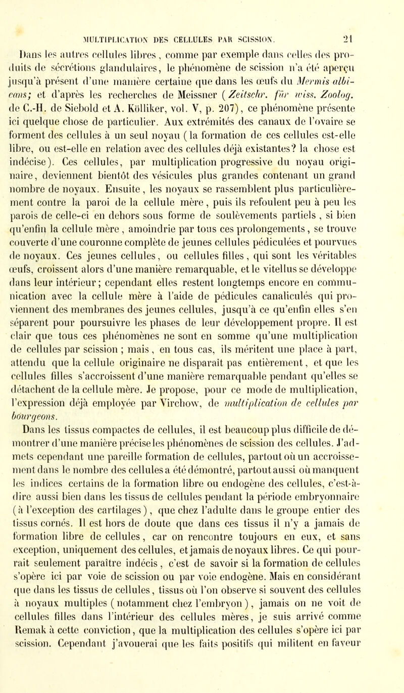 Dans les autres cellules libres , comme par exemple dans celles des pro- duits de sécrétions glandulaires, le phénomène de scission n'a été aperçu jusqu'à présent d'une manière certaine que dans les œufs du Mermis albi- cans; et d'après les recherches de Meissner ( Zeitschr. für wiss. Zoolog. de C.-H. de Siebold et A. Kölliker, vol. V, p. 207), ce phénomène présente ici quelque chose de particulier. Aux extrémités des canaux de l'ovaire se forment des cellules à un seul noyau (la formation de ces cellules est-elle libre, ou est-elle en relation avec des cellules déjà existantes? la chose est indécise). Ces cellules, par multiplication progressive du noyau origi- naire , deviennent bientôt des vésicules plus grandes contenant un grand nombre de noyaux. Ensuite , les noyaux se rassemblent plus particulière- ment contre la paroi de la cellule mère , puis ils refoulent peu à peu les parois de celle-ci en dehors sous forme de soulèvements partiels , si bien qu'enfin la cellule mère , amoindrie par tous ces prolongements, se trouve couverte d'une couronne complète de jeunes cellules pédiculées et pourvues de noyaux. Ces jeunes cellules, ou cellules filles , qui sont les véritables œufs, croissent alors d'une manière remarquable, et le vitellusse développe dans leur intérieur; cependant elles restent longtemps encore en commu- nication avec la cellule mère à l'aide de pédicules canaliculés qui pro- viennent des membranes des jeunes cellules, jusqu'à ce qu'enfin elles s'en séparent pour poursuivre les phases de leur développement propre. Il est clair que tous ces phénomènes ne sont en somme qu'une multiplication de cellules par scission ; mais, en tous cas, ils méritent une place à part, attendu que la cellule originaire ne disparaît pas entièrement, et que les cellules filles s'accroissent d'une manière remarquable pendant qu'elles se détachent de la cellule mère. Je propose, pour ce mode de multiplication, l'expression déjà employée par Virchow, de multiplication de cellules par bourgeons. Dans les tissus compactes de cellules, il est beaucoup plus d ifficile de dé- montrer d'une manière précise les phénomènes de scission des cellules. J'ad- mets cependant une pareille formation de cellules, partout où un accroisse- ment dans le nombre des cellules a été démontré, partout aussi où manquent les indices certains de la formation libre ou endogène des cellules, c'est-à- dire aussi bien dans les tissus de cellules pendant la période embryonnaire (à l'exception des cartilages), que chez l'adulte dans le groupe entier des tissus cornés. 11 est hors de doute que dans ces tissus il n'y a jamais de formation libre de cellules, car on rencontre toujours en eux, et sans exception, uniquement des cellules, et jamais de noyaux libres. Ce qui pour- rait seulement paraître indécis , c'est de savoir si la formation de cellules s'opère ici par voie de scission ou par voie endogène. Mais en considérant que dans les tissus de cellules, tissus où l'on observe si souvent des cellules à noyaux multiples ( notamment chez l'embryon ), jamais on ne voit de cellules filles dans l'intérieur des cellules mères, je suis arrivé comme Remak à cette conviction, que la multiplication des cellules s'opère ici par scission. Cependant j'avouerai que les faits positifs qui militent en faveur