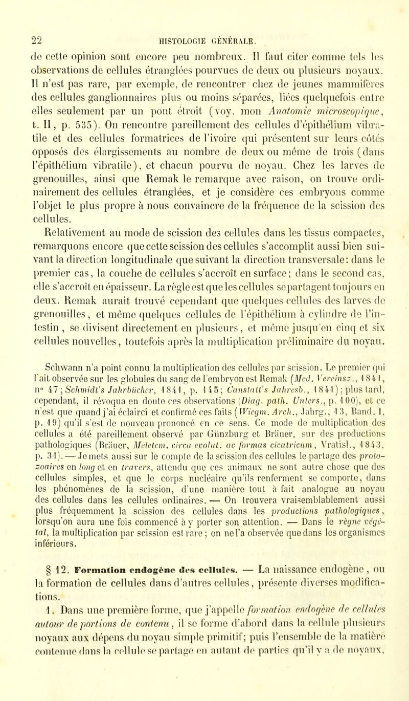 de cette opinion sont encore peu nombreux. Il faut citer comme tels les observations de cellules étranglées pourvues de deux ou plusieurs noyaux. 11 n'est pas rare, par exemple, de rencontrer chez de jeunes mammifères des cellules ganglionnaires plus ou moins séparées, liées quelquefois entre elles seulement par un pont étroit (voy. mon Anatomie microscopique, t. II, p. 535). On rencontre pareillement des cellules d'épithélium vibra- tile et des cellules formatrices de l'ivoire qui présentent sur leurs côtés opposés des élargissements au nombre de deux ou même de trois (dans l'épithélium vibratile), et chacun pourvu de noyau. Chez les larves de grenouilles, ainsi que Remak le remarque avec raison, on trouve ordi- nairement des cellules étranglées, et je considère ces embryons comme l'objet le plus propre à nous convaincre de la fréquence de la scission des cellules. Relativement au mode de scission des cellules dans les tissus compactes, remarquons encore que cette scission des cellules s'accomplit aussi bien sui- vant la direction longitudinale que suivant la direction transversale: dans le premier cas, la couche de cellules s'accroît en surface; dans le second cas, elle s'accroît en épaisseur. La règle est que les cellules se partagent toujours en deux. Remak aurait trouvé cependant que quelques cellules des larves de grenouilles , et même quelques cellules de l'épithélium à cylindre de l'in- testin , se divisent directement en plusieurs, et même jusqu'en cinq et six cellules nouvelles, toutefois après la multiplication préliminaire du noyau. Schwann n'a point connu la multiplication des cellules par scission. Le premier qui l'ait observée sur les globules du sang de l'embryon est Remak [Med. Vereinst., 184 1, n° 47 ; Schmidt's Jahrbücher, 1841, p. 145; Canstatl's Jahresb., 1 841 ); plus tard, cependant, il révoqua en doute ces observations [Diag, path. Unters., p. 100), et ce n'est que quand j'ai éclairci et confirmé ces faits ( Wiegm. Arch., Jahrg., 1 3, Band. 1, p. 19) qu'il s'est de nouveau prononcé en ce sens. Ce mode de multiplication des cellules a été pareillement observé par Günzburg et Bräuer, sur des productions pathologiques (Bräuer, Melelem. circa evolut. ac formas cicatricum, Vratisl., 1 843, p. 31). — Je mets aussi sur le compte de la scission des cellules le partage des proto- zoaires en long et en travers, attendu que ces animaux ne sont autre chose que des cellules simples, et que le corps nucléaire qu'ils renferment se comporte, dans les phénomènes de la scission, d'une manière tout à fait analogue au noyau des cellules dans les cellules ordinaires. — On trouvera vraisemblablement aussi plus fréquemment la scission des cellules dans les productions pathologiques, lorsqu'on aura une fois commencé à y porter son attention. — Dans le règne végé- tal, la multiplication par scission est rare; on nel'a observée que dans les organismes inférieurs. § 12. Formation endogène des cellules. — La naissance endogène , OU la formation de cellules dans d'autres cellules, présente diverses modifica- tions. Ii Dans une première forme, que j'appelle formation endogène de cellules autour déportions de contenu, il se forme d'abord dans la cellule plusieurs noyaux aux dépens du noyau simple primitif; puis l'ensemble de la matière contenue dans la cellule se partage en autant de parties qu'il y a de noyaux.