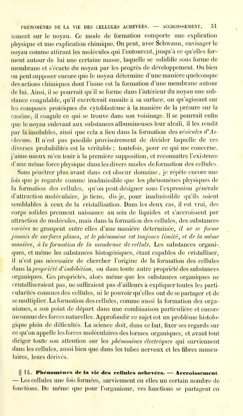 tement sur le noyau. Ce mode de formation comporte une explication physique et une explication chimique. On peut, avec Schwann, envisager le noyau comme attirant les molécules qui l'entourent, jusqu'à ce qu'elles for- ment autour de lui une certaine masse, laquelle se solidifie sous forme de membrane et s'écarte du noyau par les progrès de développement. Ou bien on peut supposer encore que le noyau détermine d'une manière quelconque des actions chimiques dont l'issue est la formation d'une membrane autour de lui. Ainsi, il se pourrait qu'il se forme dans l'intérieur du noyau une sub- stance coagulable, qu'il excréterait ensuite à sa surface, ou qu'agissant sur les composés protéiques du cytoblastème à la manière de la présure sur la caséine, il coagule ce qui se trouve dans son voisinage, il se pourrait enfin que le noyau enlevant aux substances albumineuses leur alcali, il les rendit par là insolubles, ainsi que cela a lieu dans la formation des vésicules d'As- cherson. Jl n'est pas possible provisoirement de décider laquelle de ces diverses probabilités est la véritable ; toutefois, pour ce qui me concerne, j'aime mieux m'en tenir à la première supposition, et reconnaître l'existence d'une même force physique dans les divers modes déformation des cellules, Sans pénétrer plus avant dans cet obscur domaine , je répète encore une fois que je regarde comme inadmissible que les phénomènes physiques de la formation des cellules, qu'on peut désigner sous l'expression générale d'attraction moléculaire, je tiens, dis-je, pour inadmissible qu'ils soient semblables à ceux de la cristallisation. Dans les deux cas, il est vrai, des corps solides prennent naissance au sein de liquides et s'accroissent par attraction de molécules, mais dans la formation des cellules, des substances variées se groupent entre elles d'une manière déterminée, il ne se forme jamais de surfaces planes, et le phénomène est toujours limité, et de la même manière, à la formation de la membrane de cellule. Les substances organi- ques, et môme les substances histogéniques, étant capables de cristalliser, il n'est pas nécessaire de chercher l'origine de la formation des cellules dans Impropriété d'Imbibition, ou dans toute autre propriété des substances organiques. Ces propriétés, alors môme que les substances organiques ne cristalliseraient pas, ne suffiraient pas d'ailleurs à expliquer toutes les parti- cularités connues des cellules, ni le pouvoir qu'elles ont de se partager et de se multiplier. La formation des cellules, comme aussi la formation des orga- nismes, a son point de départ dans une combinaison particulière et encore inconnue des forces naturelles. Approfondir ce sujet est un problème histolo- gique plein de difficultés. La science doit, dans ce but, fixer ses regards sur ce qu'on appelle les forces moléculaires des formes organiques, et avant tout diriger toute son attention sur les phénomènes électriques qui surviennent dans les cellules, aussi bien que dans les tubes nerveux et les fibres muscu- laires, leurs dérivés. § \h. Phénomènes de la vie des cellules achevées. — Accroissement. — Les cellules une fois formées, surviennent en elles un certain nombre de fonctions. De même que pour l'organisme, ces fonctions se partagent en