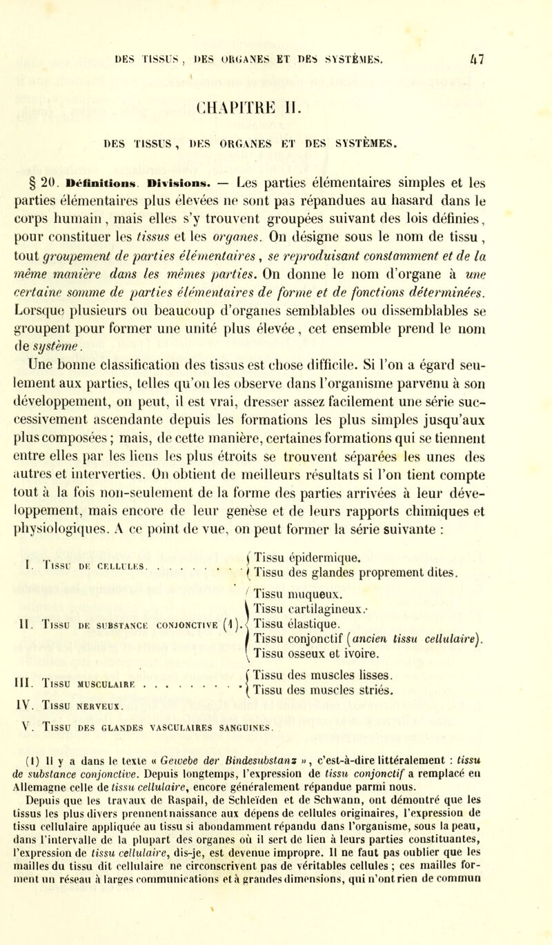 CHAPITRE II. DES TISSUS , DES ORGANES ET DES SYSTÈMES. § 20. Définitions. Divisions. — Les parties élémentaires simples et les parties élémentaires plus élevées ne sont pas répandues au hasard dans le corps humain , mais elles s'y trouvent groupées suivant des lois définies, pour constituer les tissus et les organes. On désigne sous le nom de tissu, tout groupement de parties élémentaires , se reproduisant constamment et de la même manière dans les mêmes parties. On donne le nom d'organe à une certaine somme de parties élémentaires de forme et de fonctions déterminées. Lorsque plusieurs ou beaucoup d'organes semblables ou dissemblables se groupent pour former une unité plus élevée, cet ensemble prend le nom de système. Une bonne classification des tissus est chose difficile. Si l'on a égard seu- lement aux parties, telles qu'on les observe dans l'organisme parvenu à son développement, on peut, il est vrai, dresser assez facilement une série suc- cessivement ascendante depuis les formations les plus simples jusqu'aux plus composées ; mais, de cette manière, certaines formations qui se tiennent entre elles par les liens les plus étroits se trouvent séparées les unes des autres et interverties. On obtient de meilleurs résultats si l'on tient compte tout à la fois non-seulement de la forme des parties arrivées à leur déve- loppement, mais encore de leur genèse et de leurs rapports chimiques et physiologiques. A ce point de vue, on peut former la série suivante : » .r i Tissu épidermique. I. I ISSU DR CELLULES . . . T. ,r i j t j-t (Tissu des glandes proprement dites. ( Tissu muqueux. ÎTissu cartilagineux.- Tissu élastique. Tissu conjonctif [ancien tissu cellulaire). ^ Tissu osseux et ivoire. ffT „ ( Tissu des muscles lisses. III. Tissu musculaire ( Tissu des muscles striés. IV. Tissu nerveux. V. Tissu des glandes vasculaires sanguines. (1) 11 y a dans le texte « Gewebe der Bindesubstanz », c'est-à-dire littéralement : tissu de substance conjonctive. Depuis longtemps, l'expression de tissu conjonctif a remplacé en Allemagne celle de tissu cellulaire, encore généralement répandue parmi nous. Depuis que les travaux de Raspail, de Schleiden et de Schwann, ont démontré que les tissus les plus divers prennentnaissance aux dépens de cellules originaires, l'expression de tissu cellulaire appliquée au tissu si abondamment répandu dans l'organisme, sous la peau, dans l'intervalle de la plupart des organes où il sert de lien à leurs parties constituantes, l'expression de tissu cellulaire, dis-je, est devenue impropre. 11 ne faut pas oublier que les mailles du tissu dit cellulaire ne circonscrivent pas de véritables cellules ; ces mailles for- ment un réseau à larges communications età grandes dimensions, qui n'ont rien de commun