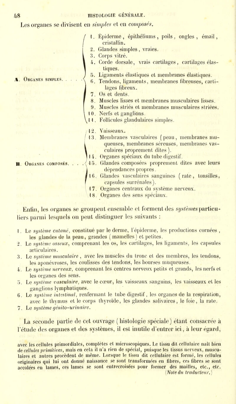 Les organes se divisent en simples et en composés. f 1. Épidémie , épithéliums , poils , ongles , émail, / cristallin. 2. Glandes simples, vraies. 3. Corps vitré. 4. Corde dorsale, vrais cartilages, cartilages élas- tiques. 5. Ligaments élastiques et membranes élastiques. 6. Tendons, ligaments, membranes fibreuses, carti- lages fibreux. 7. Os et dents. 8. Muscles lisses et membranes musculaires lisses. 9. Muscles striés et membranes musculaires striées. 10. Nerfs et ganglions. :\%. Vaisseaux.. i\ 3. Membranes vasculaires ( peau, membranes mu- queuses, membranes séreuses, membranes vas- culaires proprement dites). I 4. Organes spéciaux du tube digestif. .15. Glandes composées proprement dites avec leurs dépendances propres. 16. Glandes vasculaires sanguines (rate, tonsilles, capsules surrénales). 17. Organes centraux du système nerveux. 18. Organes des sens spéciaux. Enfin, les organes se groupent ensemble et forment des particu- liers parmi lesquels on peut distinguer les suivants : !. Le système culané, constitué par le derme, f épidémie, les productions cornées , les glandes de la peau, grandes ( mamelles) et petites. 2. Le système osseux, comprenant les os, les cartilages, les ligaments, les capsules articulaires. 3. Le système musculaire , avec les muscles du tronc et des membres, les tendons, les aponévroses, les coulisses des tendons, les bourses muqueuses. 4. Le système nerveux, comprenant les centres nerveux petits et grands, les nerfs et les organes des sens. 5. Le système vasculaire, avec le cœur, les vaisseaux sanguins, les vaisseaux et les ganglions lymphatiques. avec le thymus et le corps thyroïde, les glandes salivaires, le foie, la rate. 7. Le système génito-urinaire. La seconde partie de cet ouvrage (histologie spéciale) étant consacrée à l'étude des organes et des systèmes, il est inutile d'entrer ici, à leur égard, avec les cellules primordiales, complètes et microscopiques. Le tissu dit cellulaire naît bien de cellules primitives, mais en cela il n'a rien de spécial, puisque les tissus uerveux, muscu- laires et autres procèdent de même. Lorsque le tissu dit cellulaire est formé, les cellules originaires qui lui ont donné naissance se sont transformées en fibres, ces fibres se sont accolées en lames, ces lames se sont entrecroisées pour former des mailles, etc., etc. [Note du traducteur.) % Organes simples.