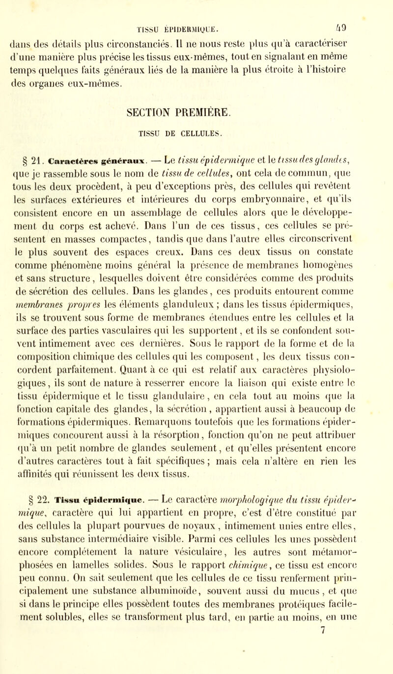 dans des détails plus circonstanciés. Il ne nous reste plus qua caractériser d'une manière plus précise les tissus eux-mêmes, tout en signalant en même temps quelques laits généraux liés de la manière la plus étroite à l'histoire des organes eux-mêmes. SECTION PREMIÈRE. TISSU DE CELLULES. § 21. Caractères généraux. — Le (issu épidennique et le tissu des glandes, que je rassemble sous le nom de tissu de cellules, ont cela de commun, que tous les deux procèdent, à peu d'exceptions près, des cellules qui revêtent les surfaces extérieures et intérieures du corps embryonnaire, et qu'ils consistent encore en un assemblage de cellules alors que le développe- ment du corps est achevé. Dans l'un de ces tissus, ces cellules se pré- sentent en masses compactes, tandis que dans l'autre elles circonscrivent le plus souvent des espaces creux. Dans ces deux tissus on constate comme phénomène moins général la présence de membranes homogènes et sans structure, lesquelles doivent être considérées comme des produits de sécrétion des cellules. Dans les glandes, ces produits entourent comme membranes propres les éléments glanduleux ; dans les tissus épidermiques, ils se trouvent sous forme de membranes étendues entre les cellules et la surface des parties vasculaires qui les supportent, et ils se confondent sou- vent intimement avec ces dernières. Sous le rapport de la forme et de la composition chimique des cellules qui les composent, les deux tissus con- cordent parfaitement. Quant à ce qui est relatif aux caractères physiolo- giques, ils sont de nature à resserrer encore la liaison qui existe entre le tissu épidennique et le tissu glandulaire, en cela tout au moins que la fonction capitale des glandes, la sécrétion , appartient aussi à beaucoup de formations épidermiques. Remarquons toutefois que les formations épider- miques concourent aussi à la résorption, fonction qu'on ne peut attribuer qu'à un petit nombre de glandes seulement, et qu'elles présentent encore d'autres caractères tout à fait spécifiques ; mais cela n'altère en rien les affinités qui réunissent les deux tissus. § 22. Tissu épidermique. — Le caractère morphologique du tissu épider- mique, caractère qui lui appartient en propre, c'est d'être constitué par des cellules la plupart pourvues de noyaux , intimement unies entre elles, sans substance intermédiaire visible. Parmi ces cellules les unes possèdent encore complètement la nature vésiculaire, les autres sont métamor- phosées en lamelles solides. Sous le rapport chimique, ce tissu est encore peu connu. On sait seulement que les cellules de ce tissu renferment prin- cipalement une substance albuminoïde, souvent aussi du mucus, et que si dans le principe elles possèdent toutes des membranes protéiques facile- ment solubles, elles se transforment plus tard, en partie au moins, en une