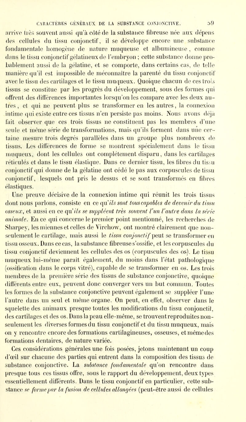 arrive très souvent aussi qu'à côté de la substance fibreuse née aux dépens des cellules du tissu conjonctif, il se développe encore une substance fondamentale homogène de nature muqueuse et albumineuse , comme dans le tissu conjonctif gélatineux de l'embryon ; cette substance donne pro- bablement aussi de la gélatine, et se comporte, dans certains cas, de telle manière qu'il est impossible de méconnaître la parenté du tissu conjonctif avec le tissu des cartilages et le tissu muqueux. Quoique chacun de ces trois tissus se constitue par les progrès du développement, sous des formes qui offrent des différences importantes lorsqu'on les compare avec les deux au- tres , et qui ne peuvent plus se transformer en les autres, la connexion intime qui existe entre ces tissus n'en persiste pas moins. Nous avons déjà fait observer que ces trois tissus ne constituent pas les membres d'une seule et même série de transformations, mais qu'ils forment dans une cer- taine mesure trois degrés parallèles dans un groupe plus nombreux do tissus. Les différences de forme se montrent spécialement dans le tissu muqueux, dont les cellules ont complètement disparu, dans les cartilages réticulés et dans le tissu élastique. Dans ce dernier tissu, les fibres du tissu conjonctif qui donne de la gélatine ont cédé le pas aux corpuscules de tissu conjonctif, lesquels ont pris le dessus et se sont transformés en fibres élastiques. Une preuve décisive de la connexion intime qui réunit les trois tissus dont nous parlons, consiste en ce qails sont tous capables de devenir du tissu osseux, et aussi en ce qu'ils se suppléent très souvent l'un Vautre dans la série animale. En ce qui concerne le premier point mentionné, les recherches de Sharpey, les miennes et celles de Virchow, ont montré clairement que non- seulement le cartilage, mais aussi le tissu conjonctif'peut se transformer en tissu osseux. Dans ce cas, la substance fibreuse s'ossifie, et les corpuscules du tissu conjonctif deviennent les cellules des os (corpuscules des os). Le tissu muqueux lui-même parait également, du moins dans l'état pathologique (ossification dans le corps vitré), capable de se transformer en os. Les trois membres de la première série des tissus de substance conjonctive, quoique différents entre eux, peuvent donc converger vers un but commun. Toutes les formes de la substance conjonctive peuvent également se suppléer l'une l'autre dans un seul et même organe. On peut, en effet, observer dans le squelette des animaux presque toutes les modifications du tissu conjonctil, des cartilages et des os. Dans la peau elle-même, se trouvent reproduites non- seulement les diverses formes du tissu conjonctif et du tissu muqueux, mais on y rencontre encore des formations cartilagineuses, osseuses, etmêmedes formations dentaires, de nature variée. Ces considérations générales une fois posées, jetons maintenant un coup d'oeil sur chacune des parties qui entrent dans la composition des tissus de substance conjonctive. La substance fondamentale qu'on rencontre dans presque tous ces tissus offre, sous le rapport du développement, deux types essentiellement différents. Dans le tissu conjonctif en particulier, cette sub- stance se forme par la fusion de cellules allongées (peut-être aussi de cellules