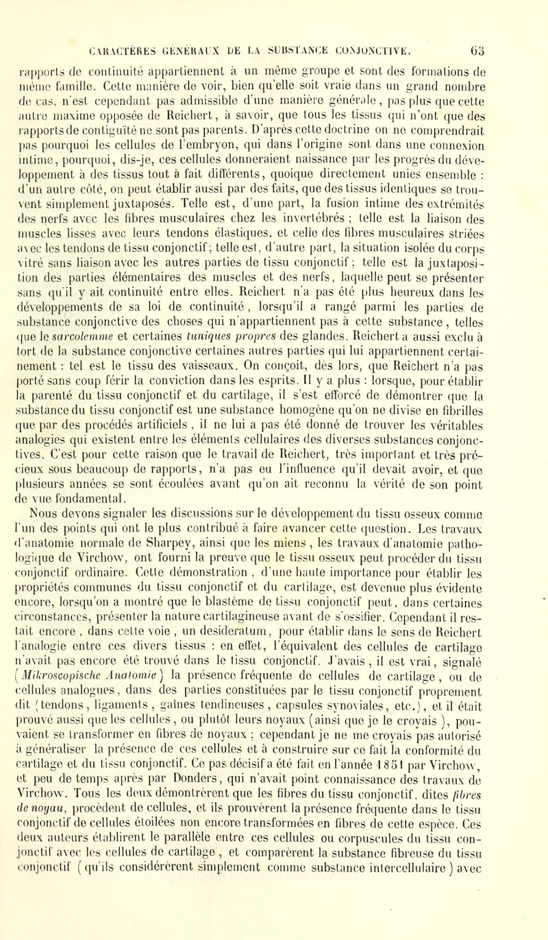 rapports de continuité appartiennent à un même groupe et sont des formations de même famille. Cette manière de voir, bien qu'elle soit vraie dans un grand nombre de cas, n'est cependant pas admissible d'une manière générale, pas plus que cette autre maxime opposée de Reichert, à savoir, que tous les tissus qui n'ont que des rapportsde contiguïté ne sont pas parents. D'après cette doctrine on ne comprendrait pas pourquoi les cellules de l'embryon, qui dans l'origine sont dans une connexion intime, pourquoi, dis-je, ces cellules donneraient naissance par les progrès du déve- loppement à des tissus tout à fait différents, quoique directement unies ensemble : d'un autre côté, on peut établir aussi par des faits, que des tissus identiques se trou- vent simplement juxtaposés. Telle est, d'une part, la fusion intime des extrémités des nerfs avec les fibres musculaires chez les invertébrés ; telle est la liaison des muscles lisses avec leurs tendons élastiques, et celle des fibres musculaires striées avec les tendons de tissu conjonctif ; telle est, d'autre part, la situation isolée du corps vitré sans liaison avec les autres parties de tissu conjonctif ; telle est la juxtaposi - tion des parties élémentaires des muscles et des nerfs, laquelle peut se présenter sans qu'il y ait continuité entre elles. Reichert n'a pas été plus heureux dans les développements de sa loi de continuité , lorsqu'il a rangé parmi les parties de substance conjonctive des choses qui n'appartiennent pas à cette substance, telles que le sarcolemme et certaines tuniques propres des glandes. Reichert a aussi exclu à tort de la substance conjonctive certaines autres parties qui lui appartiennent certai- nement : tel est le tissu des vaisseaux. On conçoit, dès lors, que Reichert n'a pas porté sans coup férir la conviction dans les esprits. Il y a plus : lorsque, pour établir la parenté du tissu conjonctif et du cartilage, il s'est efforcé de démontrer que la substance du tissu conjonctif est une substance homogène qu'on ne divise en fibrilles que par des procédés artificiels , il ne lui a pas été donné de trouver les véritables analogies qui existent entre les éléments cellulaires des diverses substances conjonc- tives. C'est pour cette raison que le travail de Reichert, très important et très pré- cieux sous beaucoup de rapports, n'a pas eu l'influence qu'il devait avoir, et que plusieurs années se sont écoulées avant qu'on ait reconnu la vérité de son point de vue fondamental. Nous devons signaler les discussions sur le développement du tissu osseux comme l'un des points qui ont le plus contribué à faire avancer cette question. Les travaux d'anatomie normale de Sharpey, ainsi que les miens , les travaux d'anatomie patho- logique de Virchow, ont fourni la preuve que le tissu osseux peut procéder du tissu conjonctif ordinaire. Cette démonstration , d'une haute importance pour établir les propriétés communes du tissu conjonctif et du cartilage, est devenue plus évidente encore, lorsqu'on a montré que le blastème de tissu conjonctif peut, dans certaines circonstances, présenter la nature cartilagineuse avant de s'ossifier. Cependant il res- tait encore , dans cette voie , un desideratum, pour établir dans le sens de Reichert l'analogie entre ces divers tissus : en effet, l'équivalent des cellules de cartilage n'avait pas encore été trouvé dans le tissu conjonctif. J'avais , il est vrai, signalé (Mikroscopische Anatomie) la présence fréquente de cellules de cartilage, ou de cellules analogues, dans des parties constituées par le tissu conjonctif proprement dit (tendons, ligaments, gaines tendineuses, capsules synoviales, etc.), etil était prouvé aussi que les cellules , ou plutôt leurs noyaux (ainsi que je le croyais ), pou- vaient se transformer en fibres de noyaux ; cependant je ne me croyais pas autorisé à généraliser la présence de ces cellules et à construire sur ce fait la conformité du cartilage et du tissu conjonctif. Ce pas décisif a été fait en l'année 18 51 par Virchow, et peu de temps après par Donders, qui n'avait point connaissance des travaux de Virchow. Tous les deux démontrèrent que les fibres du tissu conjonctif, dites fibres de noyau, procèdent de cellules, et ils prouvèrent la présence fréquente dans le tissu conjonctif de cellules étoilées non encore transformées en fibres de cette espèce. Ces deux auteurs établirent le parallèle entre ces cellules ou corpuscules du tissu con- jonctif avec les cellules de cartilage , et comparèrent la substance fibreuse du tissu conjonctif ( qu'ils considérèrent simplement comme substance intercellulaire ) avec