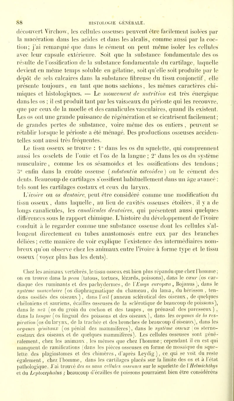 découvert Vircliow, les cellules osseuses peuvent être facilement isolées par la macération dans les acides et dans les alcalis, comme aussi par la coc- tion; j'ai remarqué que dans le cément on peut même isoler les cellules avec leur capsule extérieure. Soit que la substance fondamentale des os résulte de l'ossification de la substance fondamentale du cartilage, laquelle devient en même temps soluble en gélatine, soit qu'elle soit produite par le dépôt de sels calcaires dans la substance fibreuse du tissu conjonctif, elle présente toujours, en tant que nous sachions , les mêmes caractères chi- miques et histologiques. — Le mouvement de nutrition est très énergique dans les os ; il est produit tant par les vaisseaux du périoste qui les recouvre, que par ceux de la moelle et des canalicules vasculaires, quand ils existent. Les os ont une grande puissance de régénération et se cicatrisent facilement; de grandes pertes de substance, voire même des os entiers, peuvent se rétablir lorsque le périoste a été ménagé. Des productions osseuses acciden- telles sont aussi très fréquentes. Le tissu osseux se trouve : 1 dans les os du squelette, qui comprennent aussi les osselets de l'ouïe et l'os de la langue ; 2° dans les os du système musculaire, comme les os sésamoïdcs et les ossifications des tendons; o° enfin dans la croûte osseuse (substantia osteoidea) ou le cément des dents. Beaucoup de cartilages s'ossifient habituellement dans un âge avancé : tels sont les cartilages costaux et ceux du larynx. ]j ivoire ou os dentaire^ peut être considéré comme une modification du tissu osseux , dans laquelle, au lieu de cavités osseuses étoilées, il y a de longs canalicules, les canalicules dentaires, qui présentent aussi quelques différences sous le rapport chimique. L'histoire du développement de l'ivoire conduit à le regarder comme une substance osseuse dont les cellules s'al- longent directement en tubes anastomosés entre eux par des branches déliées ; cette manière de voir explique l'existence des intermédiaires nom- breux qu'on observe chez les animaux entre l'ivoire à forme type et le tissu osseux (voyez plus bas les dents). Chez les animaux vertébrés, le tissu osseux est bien plus répandu que chez l'homme ; on en trouve dans la 'peau (tatous, tortues, lézards, poissons), dans le cœur (os car- diaque des ruminants et des pachydermes, de YEmxjs europœa, Bojanus), dans le système musculaire (os diaphragmatique du chameau, du lama, du hérisson , ten- dons ossitiés des oiseaux), dans Y œil (anneau sclérotical des oiseaux, de quelques chéloniens et sauriens, écailles osseuses de la sclérotique de beaucoup de poissons), dans le nez (os du groin du cochon et des taupes, os prénasal des paresseux) , dans la langue (os lingual des poissons et des oiseaux ), dans les organes de la res- piration (os du larynx, de la trachée et des bronches de beaucoup d'oiseaux), dans les organes génitaux (os pénial des mammifères), dans le système osseux (os sterno- costaux des oiseaux et de quelques mammifères). Les cellules osseuses sont géné- ralement, chez les animaux , les mêmes que chez l'homme; cependant il en est qui manquent de ramifications (dans les pièces osseuses en forme de mosaïque du sque- lette des plagiostomes et des chimères, d'après Leydig ), ce qui se voit du resle également, chez l'homme, dans les cartilages placés sur la limite des os et à l'état pathologique. J'ai trouvé des os sans cellules osseuses sur le squelette de Y Helmkhlhys et du Leplocephalus ; beaucoup d écailles de poissons pourraient bien être considérées