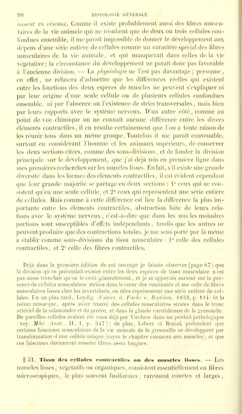 musent en réseaux. Comme il existe probablement aussi îles libres muscu- laires de la vie animale qui ne résultent que de deux ou trois cellules con- fondues ensemble, il me parait impossible de donner le développement aux dépens d'une série entière de cellules comme un caractère special des libres musculaires de la vie animale, et qui manquerait dans celles delà vie végétative; la circonstance du développement ne parait donc pas favorable à l'ancienne division. — La physiologie ne l'est pas davantage; personne, en effet, ne refusera d'admettre que les différences réelles qui existent entre les fonctions des deux espèces de muscles ne peuvent s'expliquer ni par leur origine d'une seule cellule ou de plusieurs cellules confondues ensemble, ni par l'absence ou l'existence de stries transversales , mais bien par leurs rapports avec le système nerveux. D'un autre côté, comme au point de vue chimique on ne connaît aucune différence entre les divers éléments contractiles, il en resuite certainement que l'on a toute raison de les réunir tous dans un même groupe. Toutefois il me parait convenable, surtout en considérant l'homme et les animaux supérieurs, de conserver les deux sections citées, comme des sous-divisions, et de fonder la division principale sur le développement, que j'ai déjà mis en première ligne dans mes premières reclierclies sur les muscles lisses. En fait, s'il existe une grande diversité dans les formes des éléments contractiles, il est evident cependant que leur grande majorité se partage en deux sections : 1° ceux qui ne cou estent qu'en une seule cellule, et 2° ceux qui représentent une série entière de cellules. Mais comme à cette différence est lice la différence la plus im- portante entre les éléments contractiles, abstraction faite de leurs rela- tions avec le système nerveux, c'est-à-dire que dans les uns les moindres portions sont susceptibles d'effets indépendants, tandis que les autres ne peuvent produire que des contractions totales, je me sens porté par là même a établir comme sous-divisions du tissu musculaire : 1° celle des cellules contractiles, et 2° celle des fibres contractiles. Déjà dans la première édition de cet ouvrage je faisais observer (page 67) que la division qu*on prétendait exister entre les deux espèces de tissu musculaire n'est pas aussi tranchée qu'on le croit généralement, et je m'appuyais surtout sur la pré- sence de cellules musculaires striées dans le cœur des ruminants et sur celle de libres musculaires lisses chez les invertébrés, ou elles représentent une série entière de cel- lules. Un an plus tard, Leydig [Unters. <l. Fische u. Reptilien, 1853, p. 1 I I lit la même remarque, après avoir trouvé des cellules musculaires striées dans le tronc artériel de la salamandre et du protée. et dans la glande carolidienne de la grenouille. De pareilles cellules avaient été vues déjà par Virchovv dans un produit pathologique (voy. Mikr. Anal., II. I. p. 547); de plus. Lebert et Remak prétendent que certains faisceaux musculaires de la vie animale de la grenouille se développent par transformation d'une cellule unique (voyez le chapitre consacré aux muscles), et que ces faisceaux deviennent ensuite libres assez longues. §31, Tissu clos cellules contractiles ou des muscles lisses. — Les muscles lisses, végétatifs ou organiques, consistent essentiellement en libres microscopiques, le plus souvent fusiformes, rarement courtes et larges,