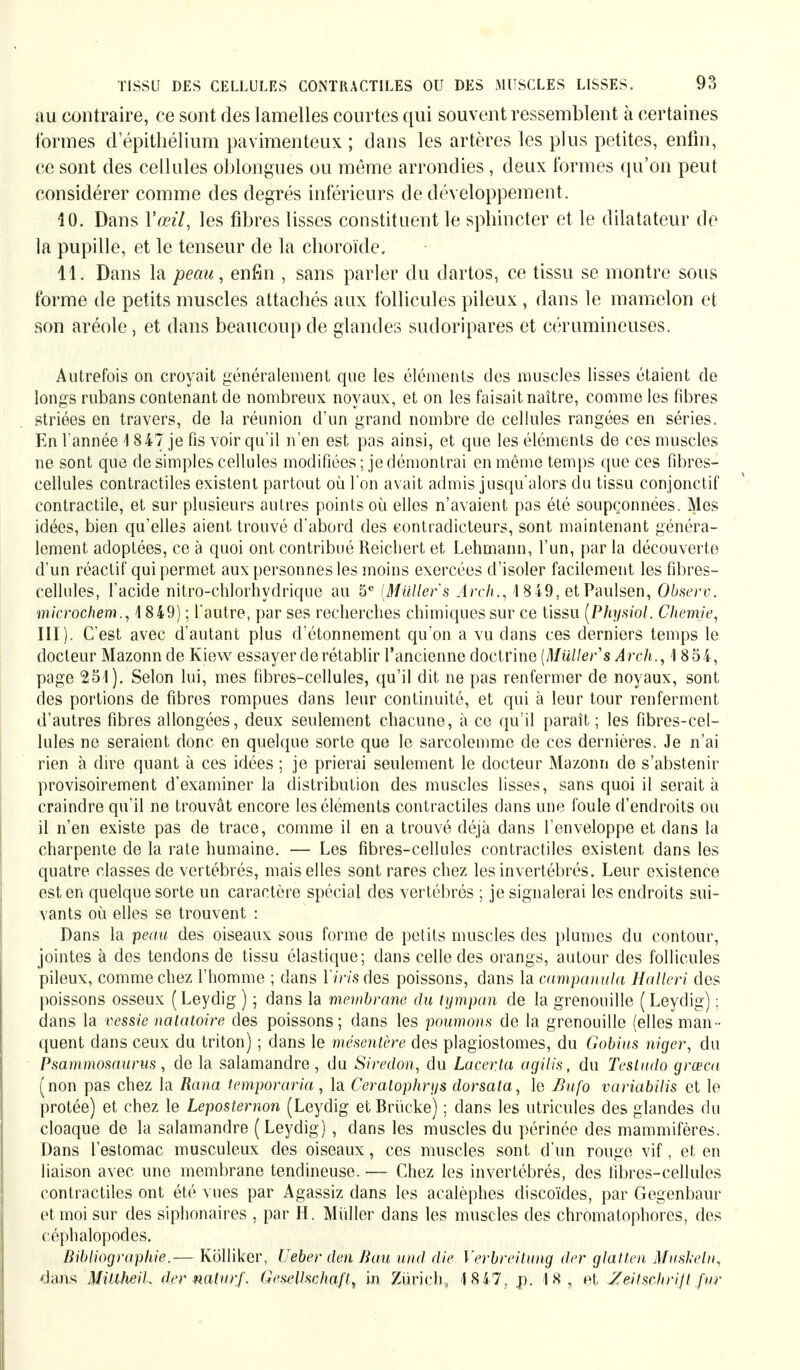 au contraire, ce sont des lamelles courtes qui souvent ressemblent à certaines formes d'épithélium pavimenteux ; dans les artères les plus petites, enfin, ce sont des cellules oblongues ou même arrondies, deux formes qu'on peut considérer comme des degrés inférieurs de développement . 10. Dans Y œil, les fibres lisses constituent le sphincter et le dilatateur de la pupille, et le tenseur de la choroïde. 11. Dans la peau, enfin , sans parler du dartos, ce tissu se montre sous forme de petits muscles attachés aux follicules pileux, dans le mamelon et son aréole, et dans beaucoup de glandes sudoripares et cérumineuses. Autrefois on croyait généralement que les éléments des muscles lisses étaient de longs rubans contenant de nombreux noyaux, et on les faisait naître, comme les fibres striées en travers, de la réunion d'un grand nombre de cellules rangées en séries. En Tannée 1 847 je fis voir qu'il n'en est pas ainsi, et que les éléments de ces muscles ne sont que de simples cellules modifiées ; je démontrai en môme temps que ces fibres- cellules contractiles existent partout où l'on avait admis jusqu'alors du tissu conjonctif contractile, et sur plusieurs autres points où elles n'avaient pas été soupçonnées. Mes idées, bien qu'elles aient trouvé d'abord des contradicteurs, sont maintenant généra- lement adoptées, ce à quoi ont contribué Reichert et Lehmann, l'un, par la découverte d'un réactif qui permet aux personnes les moins exercées d'isoler facilement les fibres- cellules, l'acide nitro-chlorhydrique au 5e (Müllers Anh., 1 8 49, etPaulsen, Obsero. microchem., 4 849) ; l'autre, par ses recherches chimiques sur ce tissu [Physiol. Chemie, III). C'est avec d'autant plus d'étonnement qu'on a vu dans ces derniers temps le docteur Mazonn de Kiew essayer de rétablir l'ancienne doctrine [Müller''s Ârch., 1 854, page 251). Selon lui, mes fibres-cellules, qu'il dit ne pas renfermer de noyaux, sont des portions de fibres rompues dans leur continuité, et qui à leur tour renferment d'autres fibres allongées, deux seulement chacune, à ce qu'il paraît; les fibres-cel- lules ne seraient donc en quelque sorte que le sarcolemme de ces dernières. Je n'ai rien à dire quant à ces idées ; je prierai seulement le docteur Mazonn de s'abstenir provisoirement d'examiner la distribution des muscles lisses, sans quoi il serait à craindre qu'il ne trouvât encore les éléments contractiles dans une foule d'endroits où il n'en existe pas de trace, comme il en a trouvé déjà dans l'enveloppe et dans la charpente de la rate humaine. — Les fibres-cellules contractiles existent dans les quatre classes de vertébrés, mais elles sont rares chez les invertébrés. Leur existence est en quelque sorte un caractère spécial des vertébrés ; je signalerai les endroits sui- vants où elles se trouvent : Dans la peau des oiseaux sous forme de petits muscles des plumes du contour, jointes à des tendons de tissu élastique; dans celle des orangs, autour des follicules pileux, comme chez l'homme ; dans lïmdes poissons, dans la campanula Halleri des poissons osseux (Leydig ) ; dans la membrane du tympan de la grenouille (Leydig) ; dans la vessie natatoire des poissons; dans les poumons de la grenouille (elles man - quent dans ceux du triton) ; dans le mésentère des plagiostomes, du Gobius niger, du Psammosaurus, de la salamandre , du Siredon, du Laceria agilis, du Testudo grceca (non pas chez la Rana temporaria, la Ceratophrys dorsata, le Bufo variabilis et le protée) et chez le Lepostemon (Leydig et Brücke) ; dans les utricules des glandes du cloaque de la salamandre ( Leydig), dans les muscles du périnée des mammifères. Dans l'estomac musculeux des oiseaux, ces muscles sont d'un rouge vif, et en liaison avec une membrane tendineuse. — Chez les invertébrés, des fibres-cellules contractiles ont été vues par Agassiz dans les acalèphes discoïdes, par Gegenbaur et moi sur des siphonaires , par H. Müller dans les muscles des chromatophores, des céphalopodes. Bibliographie.— Kölliker, Ueber den Bau und die Verbreitung der glatten Muskeln, dans MülheiU der naturf. Gesellschaft, in. Zürich, 18 47, .p. 18, et Zeitschrift für