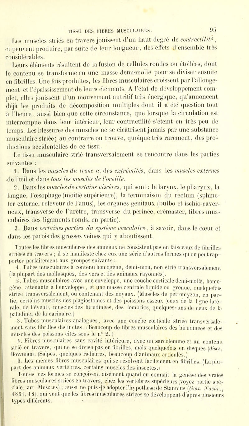 Les muscles striés en travers jouissent d'un haut degré de conlractiliié, et peuvent produire, par suite de leur longueur, des effets d'ensemble très considérables. Leurs éléments résultent de la fusion de cellules rondes ou étoilées, dont le contenu se transforme en une masse demi-molle pour se diviser ensuite en fibrilles. Une fois produites, les fibres musculaires croissent par l'allonge- ment et l'épaississement de leurs éléments. A l'état de développement com- plet, elles jouissent d'un mouvement nutritif très énergique, qu'annoncent déjà les produits de décomposition multiples dont il a été question tout à l'heure , aussi bien que cette circonstance, que lorsque la circulation est interrompue dans leur intérieur, leur contractilité s'éteint en très peu de temps. Les blessures des muscles ne se cicatrisent jamais par une substance musculaire striée; au contraire on trouve, quoique très rarement, des pro- ductions accidentelles de ce tissu. Le tissu musculaire strié transversalement se rencontre dans les parties suivantes : 1. Dans les muscles du tronc et des extrémités, dans les muscles externes de l'œil et dans tous les muscles de Voreille. 2. Dans les muscles de certains viscères, qui sont : le larynx, le pharynx, la langue, l'œsophage (moitié supérieure), la terminaison du rectum (sphinc- ter externe, releveur de l'anus), les organes génitaux (bulbo et ischio-caver- neux, transverse de l'urètre, transverse du périnée, crémaster, fibres mus - culaires des ligaments ronds, en partie). 3. Dans certaines parties du système vasculaire , à savoir, dans le cœur et dans les parois des grosses veines qui y aboutissent. Toutes les fibres musculaires des animaux ne consistent pas en faisceaux de fibrilles striées en travers ; il se manifeste chez eux une série d'autres formes quon peut rap- porter parfaitement aux groupes suivants : 1. Tubes musculaires à contenu homogène, demi-mou, non strié transversalement (la plupart des mollusques, des vers et des animaux rayonnés). H. Tubes musculaires avec une enveloppe, une couche corticale demi-molle, homo- gène, attenante à l'enveloppe , et une masse centrale liquide ou grenue, quelquefois striée transversalement, ou contenant des noyaux. (Muscles du pétromyzon, en par- tie, certains muscles des plagiostomes et des poissons osseux (ceux do la ligne laté- rale, de révent), muscles des hirudinées, des lombrics, quelques-uns de ceux de la paludine, de la carinaire.) 3. Tubes musculaires analogues, avec une couche corticale striée transversale- ment sans fibrilles distinctes. (Beaucoup de fibres musculaires des hirudinées et des muscles des poissons cités sous le n° 2. ) 4. Fibres musculaires sans cavité intérieure, avec un sarcolemme et un contenu strié en travers, qui ne se divise pas en fibrilles, mais quelquefois en disques (dises, Bowman). (Salpes, quelques radiaires, beaucoup d'animaux articulés.) 5. Les mêmes fibres musculaires qui se résolvent facilement en fibrilles. (La plu- part des animaux vertébrés, certains muscles des insectes.) Toutes ces formes se conçoivent aisément quand on connaît la genèse des vraies fibres musculaires striées en travers, chez les vertébrés supérieurs (voyez partie spé- ciale, art Muscles) ; aussi ne puis-je adopter l'hypothèse de Stannius\(;o7J. Nachr., 1851, I 8), qui veut que les fibres musculaires striées se développent d'après plusieurs types différents. I