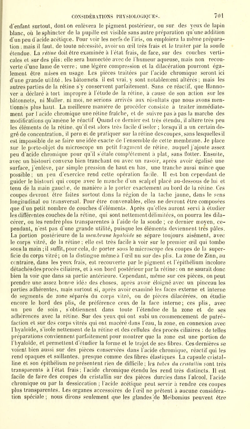 d'enfant surtout, dont on enlèvera le pigment postérieur, ou sur des yeux de lapin blanc, où le sphincter de la pupille esl visible sans autre préparation qu'une addition d'un peu d'acide acétique. Pour voir les nerfs de l'iris, on emploiera la même prépara- tion : mais il faut, de toute nécessité, avoir un œil très frais et le trailer par la soude étendue. La réline doit être examinée à l'état frais, de face, sur des couches verti- cales et sur des plis; elle sera humectée avec de l'humeur aqueuse, mais non recou- verte d'une lame de verre; une légère compression et la dilacération pourront éga- lement être mises en usage. Les pièces traitées par l'acide chromique seront ici d'une grande utilité , les bâtonnets, il est vrai, y sont notablement altérés; mais les autres parties de la rétine s'y conservent parfaitement. Sans ce réactif, que Hanno- ver a déclaré à tort impropre à l'étude de la rétine, à cause de son action sur les bâtonnets, ni Müller, ni moi, ne serions arrivés aux résultats que nous avons men- tionnés plus haut. La meilleure manière de procéder consiste à traiter immédiate- ment par 1 acide chromique une rétine fraîche, et de suivre pas à pas la marche des modifications qu'amène le réactif Quand ce dernier est très étendu, il altère très peu les éléments de la rétine, qu'il est alors très facile d'isoler ; lorsqu'il a un certain de- gré de concentration, il pern et de pratiquer sur la rétine des coupes, sans lesquelles il est impossible de se faire une idée exacte de l'ensemble de cette membrane. Je place sur le porte-objet du microscope un petit fragment de rétine, auquel j'ajoute assez peu d'acide chromique pour qu'il s'étale complètement à plat, sans flotter. Ensuite, avec un bistouri convexe bien tranchant ou avec un rasoir, après avoir égalisé une surface, j'enlève, par simple pression de haut en has, une tranche aussi mince que possible; un peu d'exercice rend cette opération facile. Il estboncependantde guider le bistouri qui coupe avec le manche d'un scalpel placé au-dessous de lui et tenu de la main gauche, de manière à le porter exactement au bord de la rétine. Ces coupes devront être faites surtout dans la région de la tache jaune, dans le sens longitudinal ou transversal. Pour être convenables, elles ne devront être composées que d'un petit nombre de couches d'éléments. Après qu'elles auront servi à étudier les différentes couches de la rétine, qui sont nettement délimitées, on pourra les dila- cérer, ou les rendre plus transparentes à l'aide de la soude ; ce dernier moyen, ce- pendant, n'est pas d'une grande utilité, puisque les éléments deviennent très pâles. La portion postérieure de la membrane hrjaloïde se sépare toujours aisément, avec le corps vitré, de la rétine ; elle est très facile à voir sur le premier œil qui tombe sous la main; il suffit, pour cela, de porter sous le microscope des coupes de la super- ficie du corps vitré; on la distingue mêmeà l'œil nu sur des plis. La zone de Zinn, au contraire, dans les yeux frais, est recouverte par le pigment et l'épithélium incolore détachésdes procès ciliaires, et à son bord postérieur par la rétine : on ne saurait donc bien la voir que dans sa partie antérieure. Cependant, même sur ces pièces, on peut prendre une assez bonne idée des choses, après avoir éloigné avec un pinceau les parties adhérentes, mais surtout si, après avoir examiné les faces externe et interne de segments de zone séparés du corps vitré, ou de pièces dilacérées, on étudie encore le bord des plis, de préférence ceux de la face interne; ces plis, avec un peu de soin , s'obtiennent dans toute l'étendue de la zone et de ses adhérences avec la rétine. Sur des yeux qui ont subi un commencement de putré- faction et sur des corps vitrés qui ont macéré dans l'eau, la zone, en connexion avec l'hyaloïde, s'isole nettement de la rétine et des cellules des procès ciliaires : de telles préparations conviennent parfaitement pour montrer que la zone est une portion de l'hyaloïde, et permettent d'étudier la forme et le trajet de ses fibres. Ces dernières se voient bien aussi sur des pièces conservées dans l'acide chromique, réactif qui les rend opaques et saillantes, presque comme des fibres élastiques La capsule cristal- line et son épithélium ne présentent rien de difficile; les tubes du cristallin sont très transparents à l'état frais; l'acide chromique étendu les rend très distincts. Il est facile de faire des coupes du cristallin sur des pièces durcies dans l'alcool, l'acide chromique ou par la dessiccation ; l'acide acétique peut servir à rendre ces coupes plus transparentes. Les organes accessoires de l'œil ne prêtent à aucune considéra- tion spéciale; nous dirons seulement que les glandes Vie Meibomius peuvent être
