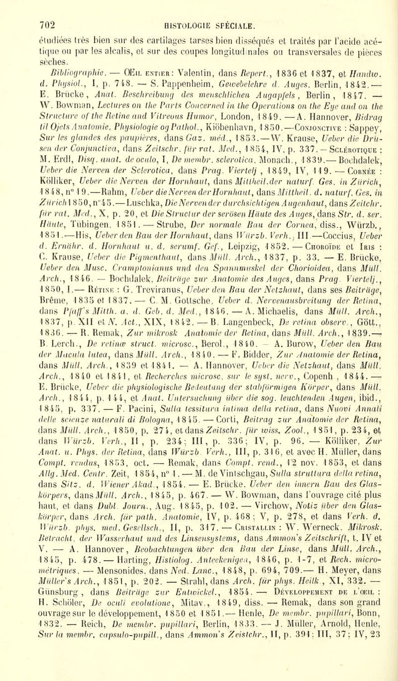 étudiées dès bien sur des cartilages tarses bien disséqués et traités par l'acide acé- tique ou par les alcalis, et sur des coupes longitudinales ou transversales de pièces sèches. Bibliographie. — OEil entier: Valentin, dans Repert., 1836 et 1837, et Hamhu. d. Physlol., I, p. 748. — S. Pappenheim, Gewebelehre d. Auges, Berlin, 1 842. — E. Brücke, Anal. Beschreibung des menschlichen Augapfels, Berlin, 18 47. — W. Bowman, Lectures on the Parts Concerned in the Operations on the Eye and on the Structure of the Betine and Vitreuus Humor, London, 1 849. —A. Hannover, Bidrag til Ojels Anatomie, Physiologie ogPathol., Kiöbenhavn, 1 850.—Conjonctive : Sappey, Sur les glandes des paupières, dans Gas. méd., 1853.—W. Krause, Ueber die Dru- sen der Conjunctivae dans Zeilschr. für rat. Med., 1 854, IV, p. 337. — Sclérotique : M. Erdl, Disq. anat. deoculo, I, De membr. Sclerotien, Monach., 1 839.— Bochdalek, Ueber die Nerven der Sclerotien, dans Prag. Viertel] , 1849, IV, 119. — Cornée : Kölliker, Ueber die Nerven der Hornhaut, dans Mitlheil.der naturf. Ges. in Zürich, 1 8 48, n° 19.—Rahm, Ueber die Nerven der Hornhaut, dans Mittheil. d. naturf. Ges. in Ziirich\ 850,n45.—Luschka, DieNervender durchsichtigen Augenhaut, dans Zeilchr. für rat. Med., X, p. 20, et Die Struclur der serösen Häute des Auges, dans Str. d. ser. Häute, Tübingen, 1851. — Strube, Der normale Bau der Cornea, diss., Würzb., 1851.—His, Ueber den Bau der Hornhaut, dans Würzb. Verh.. III.—Coccius, Ueber d. Ernähr, d. Hornhaut u. d. serumf. Gef., Leipzig, 1852.—Choroïde et Iris : C. Krause, Ueber die Pigmenthaut, dans Müll. Arch., 1 837, p. 33. — E. Brücke, Ueber den Muse. Cramptonianus und den Spannmuskel der Chorioidea, dans Müll. Arch., 1 846. ~ Bochdalek, Beiträge zur Anatomie des Auges, dans Prag. Viertel')., 1 850, I.— Rétink : G. Treviranus, Ueber den Bau der Netzhaut, dans ses Beiträge, Brème, 1 835 et I 837.— C M. Gottsche, Ueber d. Nervenausbreüung der Retina, dans Pja/fsMitth. a. d. Geb. d. Med., 1 846. — A. Michaelis, dans Müll. Arch., 1837, p. XII et N. Act., XIX, 1 8 42. — B. Langenbeck, De retina observ., Gött., 1830. — R. Remak, Zur mikrosk Anatomie der Retina, dans Müll. Arch., 1839.— B. Lerch., De retinae struet. microsc, Berol., 1 840. - A. Burow, Ueber den Bau der Macula lutea, dans Müll. Arch., 1 840. — F. Bidder, Zur /Jnatomie der Retina, dans Müll. Arch., 1859 et 1841. — A. Hannover, Ueber die Netzhaut, dans Müll. Arch., 1 840 et 18 41, et Recherches microsc. sur le syst, nerv., Copenh , 1844. — E. Brücke, Ueber die physiologische Bedeutung der slabförmigen Körper, dans Müll. Arch., 1 844, p. 144, et Anat. Untersuchung über die sog. leuchtenden Augen, ibid., I 8 45. p. 337. — F. Pacini, Sulla lessitura intima della retina, dans Nuovi Annali dette scienze naturali di Bologna, 1 8 45. —Corti, Beitrag zur Anatomie der Retina, dans Müll. Arch., 1 850, p. 274, et dans Zeilschr. für iviss. Zool., 1 851, p. 234, et dans Würzb. Verh., 11, p. 234; III, p. 336; IV, p. 96. — Kölliker, Zur Anat. Ii. Phys. der Retina, dans Würzb Verh., III, p. 316, et avecH. Müller, dans Compt. rendus, 1 853, oct. —■ Remak, dans Compt. rend., 12 nov. 1 853, et dans Allg.Med. Centr. Zeit, 1 854, n° 1. — M. de Vinlschgau, Sulla slruttura della retina, dans Sitz. d. Wiener Akad., 1 854. — E. Brücke. Ueber den innern Bau des Glas- körpers, dmsMüll. Arch., 1 845, p. 467. — W. Bowman, dans l'ouvrage cité plus haut, et dans Dubl. Journ., Aug. 1 845, p. 102. — Virchow, Notiz über den Glas- körper, dans Arch. für palh. Anatomie, IV, p. 468; V, p. 278, et dans Verh. d. Würzb. phys. med. Gescllscli., II, p. 317. — Cristallin : W. Werneck, Mikrosk. Betracht, der Wasserhaut und des Linsensystems, dans Amnion's Zeitschrift, t. IV et V. — A. Hannover, Beobachtungen über den Bau der Linse, dans Müll. Arch., 1 845, p. 478. — Harting, Histiolog. Anteekenigen, 1 846, p. 1-7, et Rech, micro- métriques. — Mensonides. dans Ned. Lerne, 1 848, p. 694, 709.— H. Meyer, dans Müllers Arch., 1851, p. 202. — Strahl, dans Arch. für phys. Heilk., XI, 332. — Günsburg , dans Beiträge zur Enlwickel., 1854.— Développement de l'oeil: H. Schöler, De oculi evolutione, Mitav., 1 849, diss. — Remak, dans son grand ouvrage sur le développement, 1850 et 1851.— Henle, De membr. pupillari, Bonn, 1832. — Reich, De membr. pupillari, Berlin, 1 833. — J. Müller, Arnold, Henle, Sur la membr. capsulo-pupill., dans Animons Zeistchr., II, p. 391 : III, 37; IV, 23