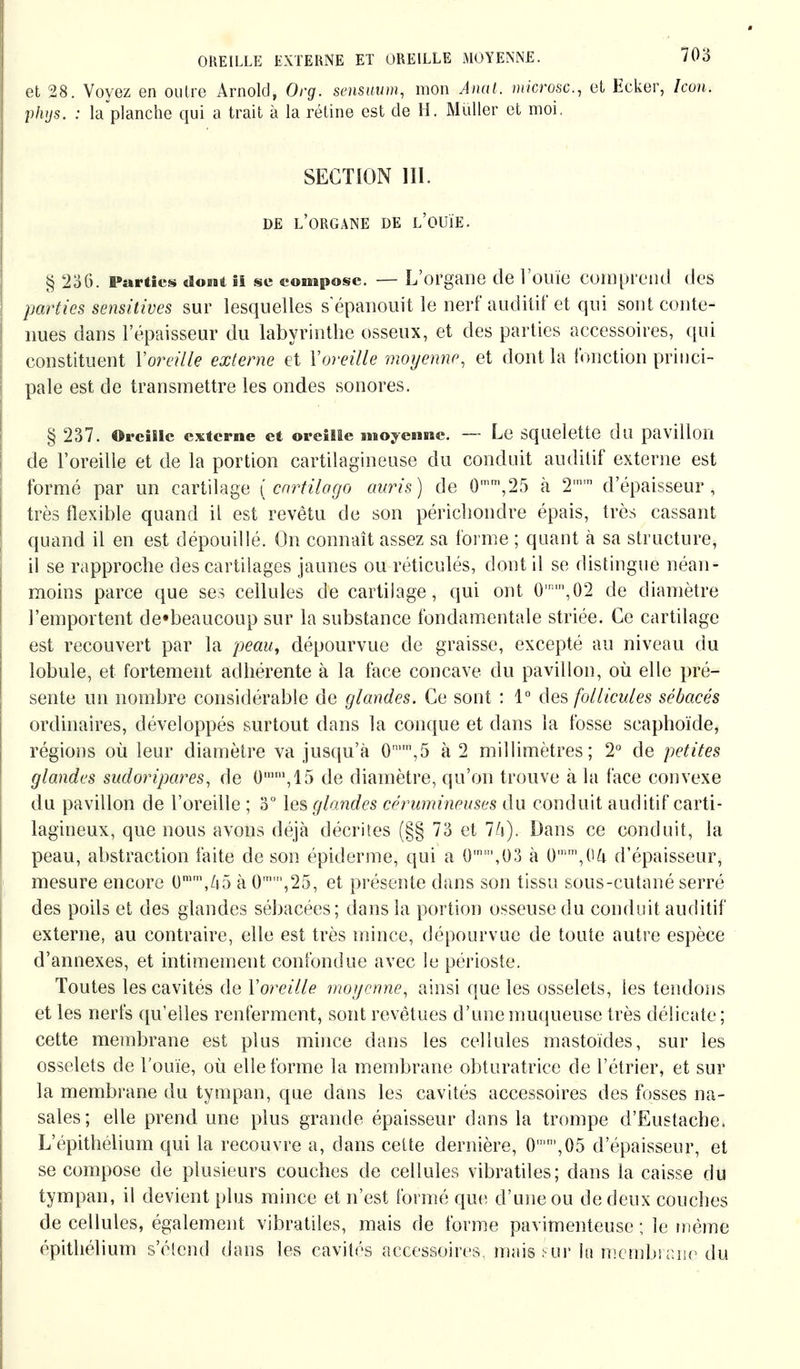 et 28. Voyez en outre Arnold, Org. sensuum, mon Anal, microsc, et Ecker, hon. phys. : la'planche qui a trait à la rétine est de H. Müller et moi. SECTION III. DE L'ORGANE DE L'OUÏE. § 236. Parties «Iobbi il se compose. — L'organe de l'ouïe comprend des parties sensitives sur lesquelles s'épanouit le nerf auditif et qui sont conte- nues dans l'épaisseur du labyrinthe osseux, et des parties accessoires, qui constituent Yoreille externe et Y oreille moyenne, et dont la fonction princi- pale est de transmettre les ondes sonores. § 237. Oreille externe et oreille moyenne. — Le Squelette du pavillon de l'oreille et de la portion cartilagineuse du conduit auditif externe est formé par un cartilage [cartilago auris) de 0mm,25 à 2,n,n d'épaisseur, très flexible quand il est revêtu de son périebondre épais, très cassant quand il en est dépouillé. On connaît assez sa forme ; quant à sa structure, il se rapproche des cartilages jaunes ou réticulés, dont il se distingue néan- moins parce que ses cellules de cartilage, qui ont 0',02 de diamètre l'emportent de«beaucoup sur la substance fondamentale striée. Ce cartilage est recouvert par la peau, dépourvue de graisse, excepté au niveau du lobule, et fortement adhérente à la face concave du pavillon, où elle pré- sente un nombre considérable de glandes. Ce sont : 1° des follicules sébacés ordinaires, développés surtout dans la conque et dans la fosse scaphoïde, régions où leur diamètre va jusqu'à 0m,n,5 à 2 millimètres; 2° de petites glandes sudoripares, de 0mm,15 de diamètre, qu'on trouve à la face convexe du pavillon de l'oreille ; 3° les glandes cérumineuses du conduit auditif carti- lagineux, que nous avons déjà décrites (§§ 73 et Dans ce conduit, la peau, abstraction faite de son épidémie, qui a 0m,,03 à 0mm,04 d'épaisseur, mesure encore 0mm,/i5 à 0,25, et présente dans son tissu sous-cutané serré des poils et des glandes sébacées; dans la portion osseuse du conduit auditif externe, au contraire, elle est très mince, dépourvue de toute autre espèce d'annexés, et intimement confondue avec le périoste. Toutes les cavités de Yoreille moyenne, ainsi que les osselets, les tendons et les nerfs qu'elles renferment, sont revêtues d'une muqueuse très délicate; cette membrane est plus mince dans les cellules mastoïdes, sur les osselets de l'ouïe, où elle forme la membrane obturatrice de l'étrier, et sur la membrane du tympan, que dans les cavités accessoires des fosses na- sales; elle prend une plus grande épaisseur dans la trompe d'Eustache. L'épithélium qui la recouvre a, dans cette dernière, 0,05 d'épaisseur, et se compose de plusieurs couches de cellules vibratiles; dans la caisse du tympan, il devient plus mince et n'est formé que d'une ou de deux couches de cellules, également vibratiles, mais de forme pavimenteuse ; le même épithélium s'étend dans les cavités accessoires mais sur lu membrane du