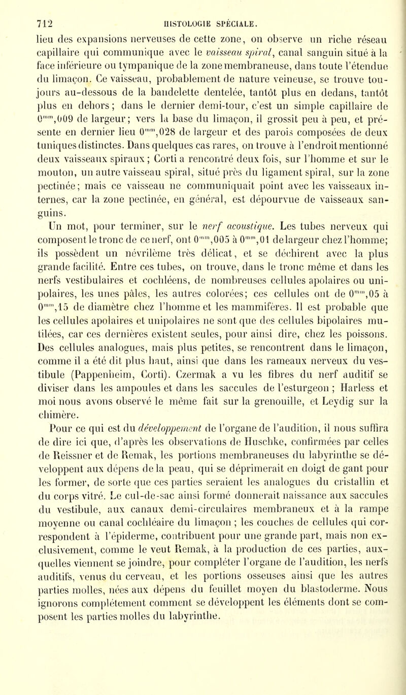 lieu des expansions nerveuses de cette zone, on observe un riche réseau capillaire qui communique avec le vaisseau spiral, canal sanguin situé à la face inférieure ou tympanique de la zone membraneuse, dans toute l'étendue du limaçon. Ce vaisseau, probablement de nature veineuse, se trouve tou- jours au-dessous de la bandelette dentelée, tantôt plus en dedans, tantôt plus en dehors ; dans le dernier demi-tour, c'est un simple capillaire de 0n,009 de largeur; vers la base du limaçon, il grossit peu à peu, et pré- sente en dernier lieu 0mm,028 de largeur et des parois composées de deux tuniques distinctes. Dans quelques cas rares, on trouve à l'endroit mentionné deux vaisseaux spiraux ; Gorti a rencontré deux fois, sur l'homme et sur le mouton, un autre vaisseau spiral, situé près du ligament spiral, sur la zone pectinée; mais ce vaisseau ne communiquait point avec les vaisseaux in- ternes, car la zone pectinée, en général, est dépourvue de vaisseaux san- guins. Un mot, pour terminer, sur le nerf acoustique. Les tubes nerveux qui composent le tronc de ce nerf, ont 0n,005 à 0mm,01 delargeur chez l'homme; ils possèdent un névrilème très délicat, et se déchirent avec la plus grande facilité. Entre ces tubes, on trouve, dans le tronc même et dans les nerfs vestibuläres et cochléens, de nombreuses cellules apolaires ou uni- polaires, les unes pâles, les autres colorées; ces cellules ont de 0m',05 à 0,15 de diamètre chez l'homme et les mammifères. 11 est probable que les cellules apolaires et unipolaires ne sont que des cellules bipolaires mu- tilées, car ces dernières existent seules, pour ainsi dire, chez les poissons. Des cellules analogues, mais plus petites, se rencontrent dans le limaçon, comme il a été dit plus haut, ainsi que dans les rameaux nerveux du ves- tibule (Pappenheim, Gorti). Gzermak a vu les fibres du nerf auditif se diviser dans les ampoules et dans les saccules de l'esturgeon ; Harless et moi nous avons observé le même fait sur la grenouille, et Leydig sur la chimère. Pour ce qui est du développement de l'organe de l'audition, il nous suffira de dire ici que, d'après les observations de Huschke, confirmées par celles de Reissner et de Remak, les portions membraneuses du labyrinthe se dé- veloppent aux dépens delà peau, qui se déprimerait en doigt de gant pour les formel', de sorte que ces parties seraient les analogues du cristallin et du corps vitré. Le cul-de-sac ainsi formé donnerait naissance aux saccules du vestibule, aux canaux demi-circulaires membraneux et à la rampe moyenne ou canal cochléaire du limaçon ; les couches de cellules qui cor- respondent à l'épiderme, contribuent pour une grande part, mais non ex- clusivement, comme le veut Remak, à la production de ces parties, aux- quelles viennent se joindre, pour compléter l'organe de l'audition, les nerfs auditifs, venus du cerveau, et les portions osseuses ainsi que les autres parties molles, nées aux dépens du feuillet moyen du blastoderme. Nous ignorons complètement comment se développent les éléments dont se com- posent les parties molles du labyrinthe.
