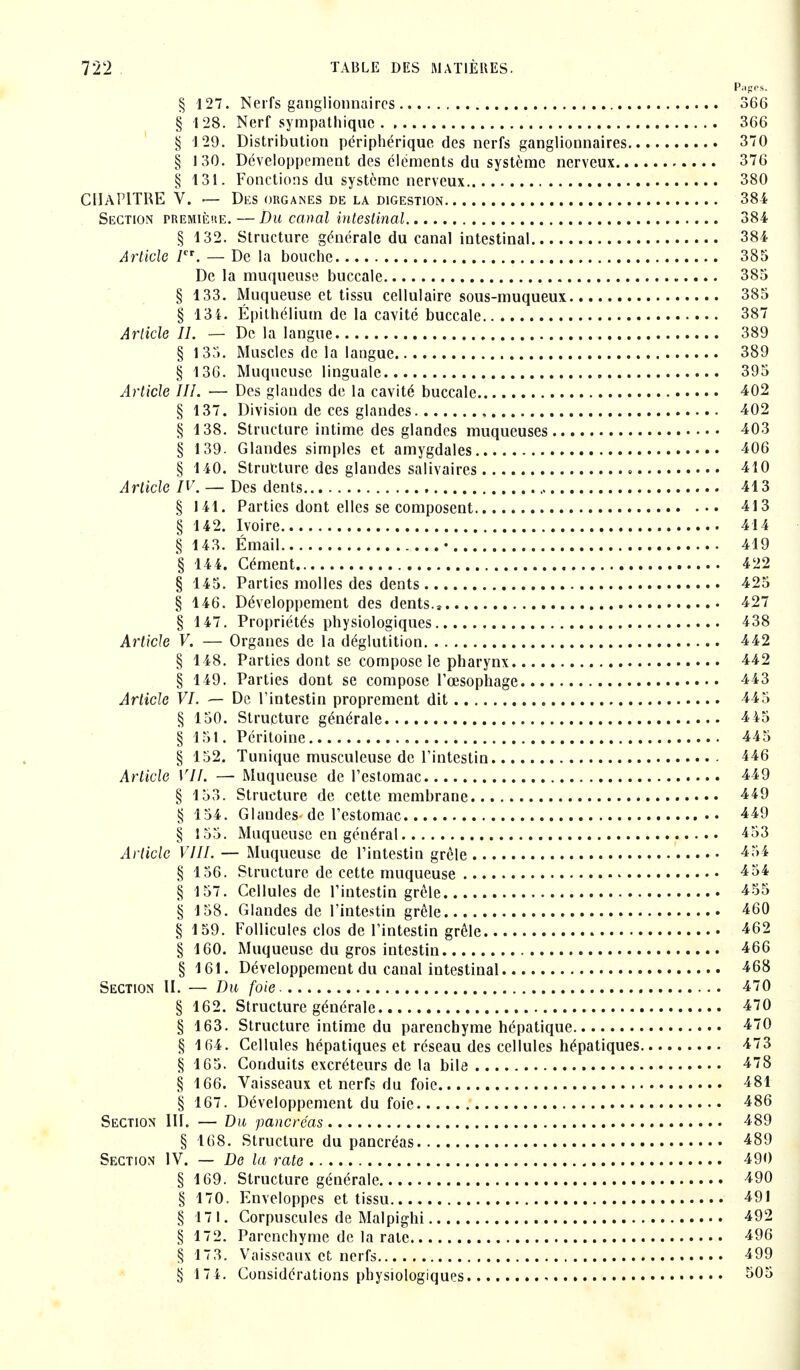 Pages. § 127. Nerfs ganglionnaires 366 § 128. Nerf sympathique 366 § 129. Distribution périphérique des nerfs ganglionnaires 370 § 130. Développement des éléments du système nerveux 376 § 131. Fonctions du système nerveux 380 CHAPITRE V. — Des organes de la digestion 384 Section première. — Du canal intestinal 384 § 132. Structure générale du canal intestinal 384 Article Ier. — De la bouche 385 De la muqueuse buccale 385 § 133. Muqueuse et tissu cellulaire sous-muqueux 385 § 134. Épithéliurn de la cavité buccale 387 Article II. — De la langue 389 § 135. Muscles de la langue 389 § 136. Muqueuse linguale 395 Article III. — Des glandes de la cavité buccale 402 § 137. Division de ces glandes 402 § 138. Structure intime des glandes muqueuses 403 § 139. Glandes simples et amygdales 406 § 140. Structure des glandes salivaires • 410 Article IV. — Des dents 413 § 141. Parties dont elles se composent 413 § 142. Ivoire 414 § 143. Émail • 419 § 144. Cément 422 § 145. Parties molles des dents 425 § 146. Développement des dents.s 427 § 147. Propriétés physiologiques 438 Article V. — Organes de la déglutition 442 § 148. Parties dont se compose le pharynx 442 § 149. Parties dont se compose l'œsophage 443 Article VI. — De l'intestin proprement dit 445 § 150. Structure générale 4 45 § 151. Péritoine 445 § 152, Tunique musculeuse de l'intestin 446 Article VIL — Muqueuse de l'estomac 449 § 153. Structure de cette membrane 449 § 154. Glandes de l'estomac 449 § 155. Muqueuse en général 453 Article VIII. — Muqueuse de l'intestin grêle 454 § 156. Structure de cette muqueuse 454 § 157. Cellules de l'intestin grêle 455 § 158. Glandes de l'intestin grêle 460 § 159. Follicules clos de l'intestin grêle 462 § 160. Muqueuse du gros intestin 466 § 161. Développement du canal intestinal 468 Section II. — Du foie- 470 § 162. Structure générale 470 § 163. Structure intime du parenchyme hépatique 470 § 164. Cellules hépatiques et réseau des cellules hépatiques 473 § 165. Conduits excréteurs de la bile 478 § 166. Vaisseaux et nerfs du foie 481 § 167. Développement du foie 486 Section III. — Du pancréas 489 § 168. Structure du pancréas 489 Section IV. — De la rate 490 § 169. Structure générale 490 § 170. Enveloppes et tissu 491 § 171. Corpuscules de Malpighi 492 § 172. Parenchyme de la rate 496 § 173. Vaisseaux et nerfs 499 § 174. Considérations physiologiques ^ ^05