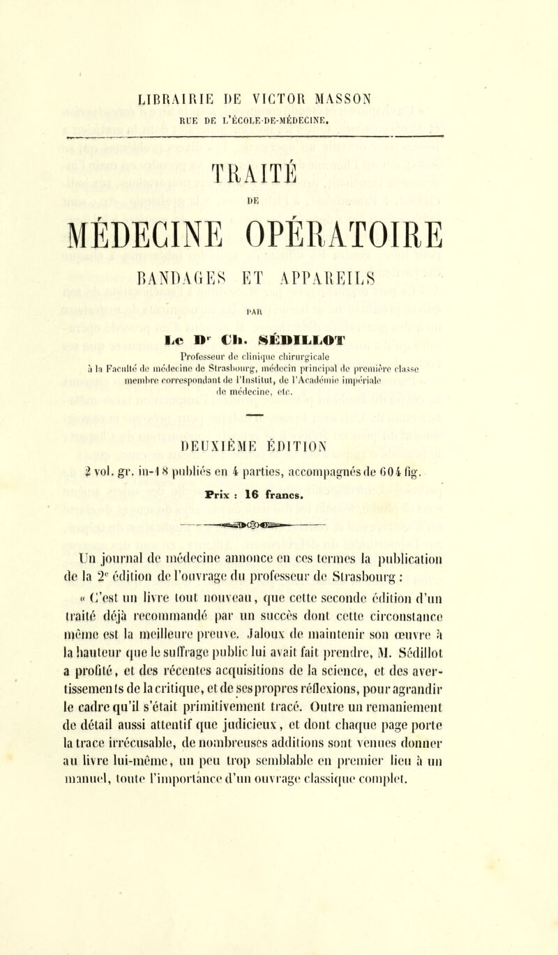 LIBRAIRIE DE VICTOR MASSON RUE DE L'ÉCOLE DE-MÉDECINE. TRAITÉ DE MÉDECINE OPÉRATOIRE BANDAGES ET APPAREILS PAU Le Dr Ch. SÉDILLOT Professeur de clinique chirurgicale à la Faculté de médecine de Strasbourg', médecin principal de première classe membre correspondant de l'Institut, de l'Académie impériale de médecine, etc. DEUXIÈME ÉDITION 2 vol. gr. in-1 S publiés en 4 parties, accompagnés de 604 fig. Prix : 16 francs. Un journal de médecine annonce en ces termes la publication de la 2e édition de l'ouvrage du professeur de Strasbourg : « C'est un livre tout nouveau, que cette seconde édition d'un traité déjà recommandé par un succès dont cette circonstance môme est la meilleure preuve. Jaloux de maintenir son œuvre k la hauteur que le suffrage public lui avait fait prendre, M. Sédillot a profité, et des récentes acquisitions de la science, et des aver- tissemen Is de la critique, et de sespropres réflexions, pour agrandir le cadre qu'il s'était primitivement tracé. Outre un remaniement de détail aussi attentif que judicieux, et dont chaque page porte la trace irrécusable, de nombreuses additions sont venues donner au livre lui-même, un peu trop semblable en premier lieu à un manuel, toute l'importance d'un ouvrage classique complet.