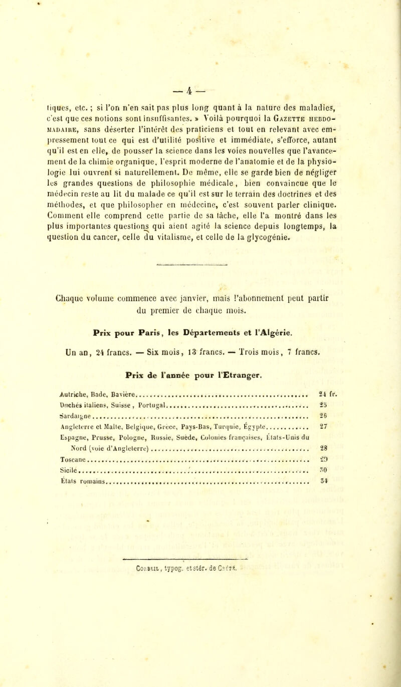 tiques, etc. ; si l'on n'en sait pas plus long quant à la nature des maladies, c'est que ces notions sont insuffisantes. » Voilà pourquoi la Gazette hebdo- madaire, sans déserter l'intérêt des praticiens et tout en relevant avec em- pressement tout ce qui est d'utilité positive et immédiate, s'efforce, autant qu'il est en elle, de pousser la science dans les voies nouvelles que l'avance- ment de la chimie organique, l'esprit moderne de l'analomie et de la physio- logie lui ouvrent si naturellement. De même, elle se garde bien de négliger les grandes questions de philosophie médicale, bien convaincue que le médecin reste au lit du malade ce qu'il est sur le terrain des doctrines et des méthodes, et que philosopher en médecine, c'est souvent parler clinique. Comment elle comprend cette partie de sa tâche, elle l'a montré dans les plus importantes questions qui aient agité la science depuis longtemps, la question du cancer, celle du vitalisme, et celle de la glycogénie. Chaque volume commence avec janvier, mais l'abonnement peut partir du premier de chaque mois. Prix pour Paris, les Départements et l'Algérie. Un an, 24 francs. — Six mois, 13 francs. — Trois mois, 7 francs. Prix de l'année pour l'Etranger. Autriche, Bade, Bavière 24 fr. Ortchés italiens, Suisse , Portugal , 25 sardaigne 26 Angleterre et Malte, Belgique, Grèce, Pays-Bas, Turquie, Egypte 27 Espagne, Prusse, Pologne, Russie, Suède, Colouies françaises, États-Unis du Nord (voie d'Angleterre) 28 Toscane £9 Sicile ; 0 États romains 34 Cornu, typog. etstér. de ChétI