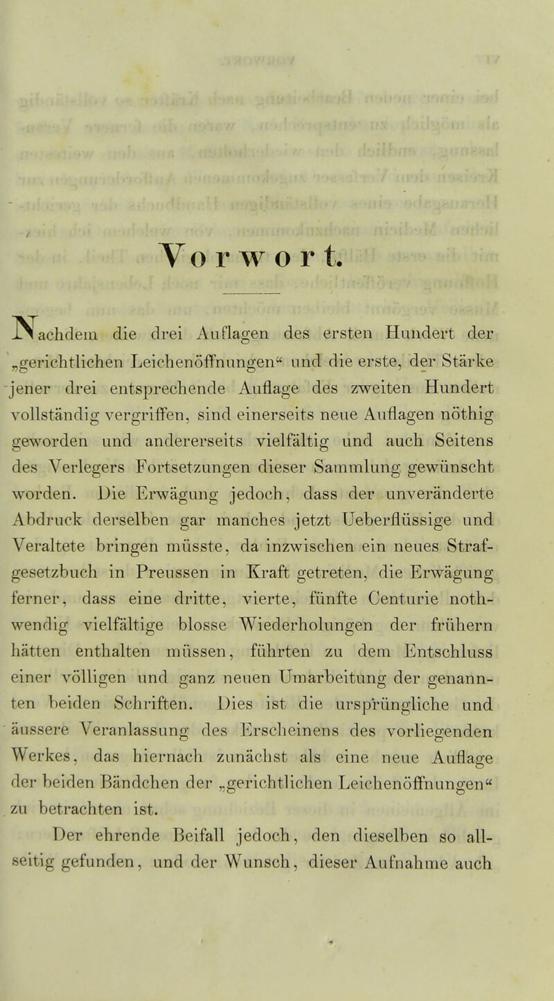 / Vo rwort ^Nachdem die drei Auflagen des ersten Hundert der „gerichtlichen Leichenöffnungen und die erste, der Stärke jener drei entsprechende Auflage des zweiten Hundert vollständig vergriffen, sind einerseits neue Auflagen nöthig geworden und andererseits vielfältig und auch Seitens des Verlegers Fortsetzungen dieser Sammlung gewünscht worden. Die Erwägung jedoch, dass der unveränderte Abdruck derselben gar manches jetzt Ueberflüssige und Veraltete bringen müsste, da inzwischen ein neues Straf- gesetzbuch in Preussen in Kraft getreten, die Erwägung ferner, dass eine dritte, vierte, fünfte Centurie noth- wendig vielfältige blosse Wiederholungen der frühern hätten enthalten müssen, führten zu dem Entschluss einer völligen und ganz neuen Umarbeitung der genann- ten beiden Schriften. Dies ist die ursprüngliche und äussere Veranlassung des Erscheinens des vorliegenden Werkes, das hiernach zunächst als eine neue Auflage der beiden Bändchen der „gerichtlichen Leichenöffnungen . zu betrachten ist. Der ehrende Beifall jedoch, den dieselben so all- seitig gefunden, und der Wunsch, dieser Aufnahme auch