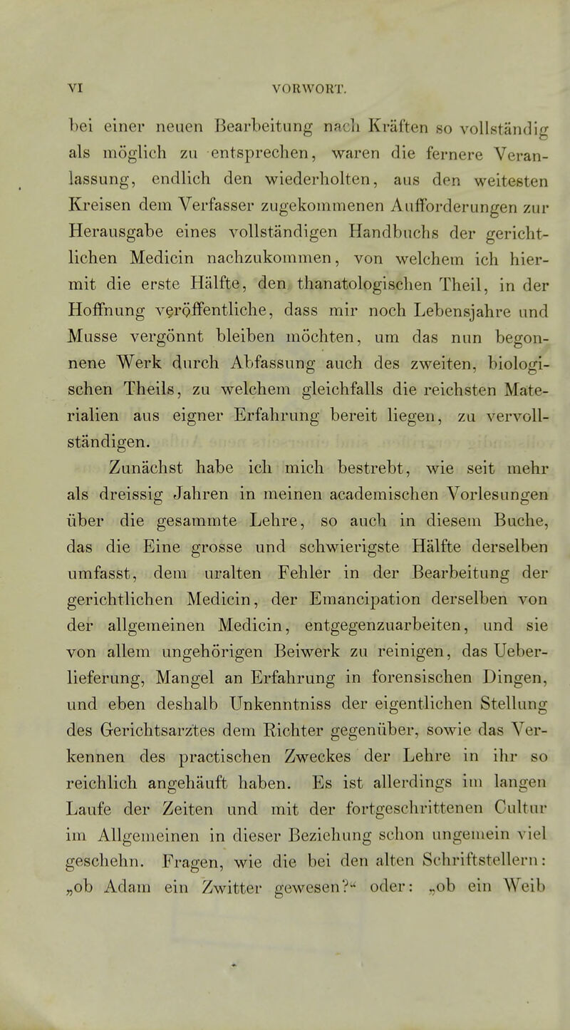 bei einer neuen Bearbeitung nach Kräften so vollständig als möglich zu entsprechen, waren die fernere Veran- lassung, endlich den wiederholten, aus den weitesten Kreisen dem Verfasser zugekommenen Aufforderungen zur Herausgabe eines vollständigen Handbuchs der gericht- lichen Medicin nachzukommen, von welchem ich hier- mit die erste Hälfte, den thanatologischen Theil, in der Hoffnung veröffentliche, dass mir noch Lebensjahre und Müsse vergönnt bleiben möchten, um das nun begon- nene Werk durch Abfassung auch des zweiten, biologi- schen Theils, zu welchem gleichfalls die reichsten Mate- rialien aus eigner Erfahrung bereit liegen, zu vervoll- ständigen. Zunächst habe ich mich bestrebt, wie seit mehr als dreissig Jahren in meinen academischen Vorlesungen über die gesammte Lehre, so auch in diesem Buche, das die Eine grosse und schwierigste Hälfte derselben umfasst, dem uralten Fehler in der Bearbeitung der gerichtlichen Medicin, der Emancipation derselben von der allgemeinen Medicin, entgegenzuarbeiten, und sie von allem ungehörigen Beiwerk zu reinigen, das Ueber- lieferung, Mangel an Erfahrung in forensischen Dingen, und eben deshalb Unkenntniss der eigentlichen Stellung des Gerichtsarz'tes dem Richter gegenüber, sowie das Ver- kennen des practischen Zweckes der Lehre in ihr so reichlich angehäuft haben. Es ist allerdings im langen Laufe der Zeiten und mit der fortgeschrittenen Cultur im Allgemeinen in dieser Beziehung schon ungemein viel geschehn. Fragen, wie die bei den alten Schriftstellern: „ob Adam ein Zwitter gewesen? oder: ..ob ein Weib