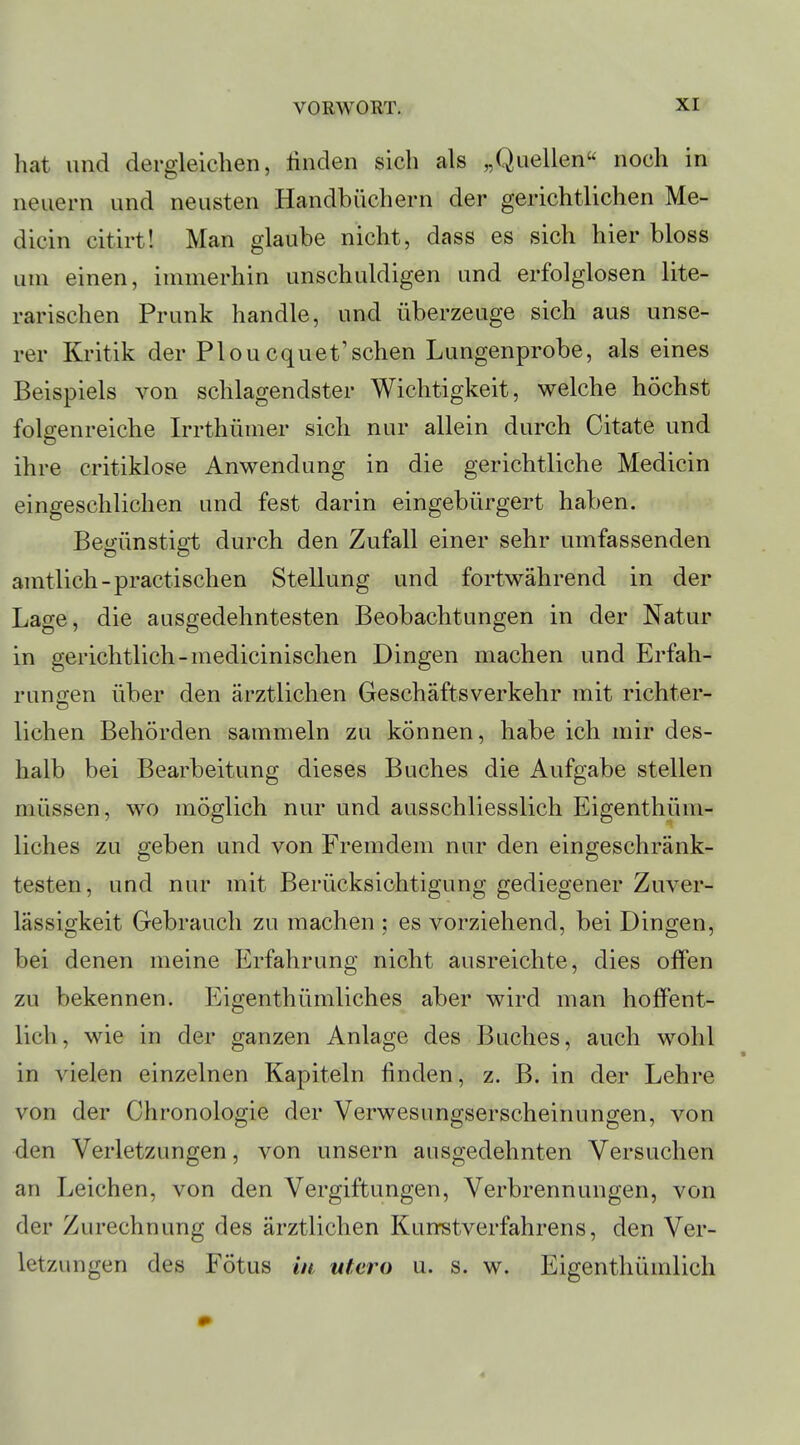 hat und dergleichen, linden sich als „Quellen noch in neuem und neusten Handbüchern der gerichtlichen Me- dicin citirt! Man glaube nicht, dass es sich hier bloss um einen, immerhin unschuldigen und erfolglosen lite- rarischen Prunk handle, und überzeuge sich aus unse- rer Kritik der Ploucquet'schen Lungenprobe, als eines Beispiels von schlagendster Wichtigkeit, welche höchst folgenreiche Irrthümer sich nur allein durch Citate und ihre critiklose Anwendung in die gerichtliche Medicin eingeschlichen und fest darin eingebürgert haben. Begünstigt durch den Zufall einer sehr umfassenden amtlich-practischen Stellung und fortwährend in der Lage, die ausgedehntesten Beobachtungen in der Natur in gerichtlich-medicinischen Dingen machen und Erfah- rungen über den ärztlichen Geschäftsverkehr mit richter- liehen Behörden sammeln zu können, habe ich mir des- halb bei Bearbeitung dieses Buches die Aufgabe stellen müssen, wo möglich nur und ausschliesslich Eigenthüm- liches zu geben und von Fremdem nur den eingeschränk- testen, und nur mit Berücksichtigung gediegener Zuver- lässigkeit Gebrauch zu machen ; es vorziehend, bei Dingen, bei denen meine Erfahrung nicht ausreichte, dies offen zu bekennen. Eigenthümliches aber wird man hoffent- lich, wie in der ganzen Anlage des Buches, auch wohl in vielen einzelnen Kapiteln finden, z. B. in der Lehre von der Chronologie der Verwesungserscheinungen, von den Verletzungen, von unsern ausgedehnten Versuchen an Leichen, von den Vergiftungen, Verbrennungen, von der Zurechnung des ärztlichen Kunstverfahrens, den Ver- letzungen des Fötus in utero u. s. w. Eigenthümlich