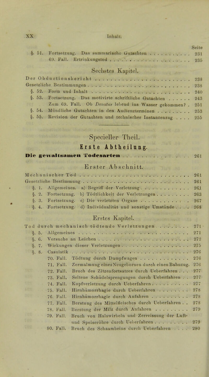 Seite §. 51. Fortsetzung. Das summarische Gutachten 231 69. Fall. Ertrinkungstod . . . . 235 Sechstes Kapitel. Der Obductionsbericht 238 Gesetzliche Bestimmungen 238 §. 52. Form und Inhalt 240 §. 53. Fortsetzung. Das motivirte schriftliche Gutachten 243 Zum 69. Fall. Ob Denattts lebend ins Wasser gekommen? . 251 §. 54. Mündliche Gutachten in den Audienzterminen 253 §. 55. Revision der Gutachten und technischer Instanzenzug .... 255 Specieller Theil. Erste Abtheilung. Die gewaltsamen Totlesarten 261 Erster Abschnitt. Mechanischer Tod 261 Gesetzliche Bestimmung 261 » §. 1. Allgemeines, a) Begriff der Verletzung 261 §. 2. Fortsetzung, b) Tödtlichkeit der Verletzungen 263 §. 3. Fortsetzung, c) Die verletzten Organe 2G7 §. 4. Fortsetzung, d) Individualität und sonstige Umstände .... 268 Erstes Kapitel. Tod durch mechanisch tödtende Verletzungen 271 §. 5. Allgemeines 271 §. 6. Versuche an Leichen 272 §. 7. Wirkungen dieser Verletzungen *27.*> §. 8. Casuistik . . . . . ■. . ■ 276 70. Fall. Tödtung durch Dampfwagen 276 71. Fall. Zermalmung einesNeugebornen durch einenBahnzug. 276 72. Fall. Bruch des Zitzenfortsatzes durch Ueberfahren . . . 277 73. Fall. Seltene Schädelsprengungen durch Ueberfahren . . 277 74. Fall. Kopfverletzung durch Ueberfahren 277 75. Fall. Hirnhämorrhagie durch Ueberfahren 278 76. Fall. Hirnhämorrhagie durch Anfahren 278 77. Fall. Berstung des Mittelfleisches durch Ueberfahren . . 278 78. Fall. Berstung der Milz durch Anfahren 279 79. Fall. Bruch von Halswirbeln und Zerreissung der Luft- und Speiseröhre duroh Ueberfahren 279