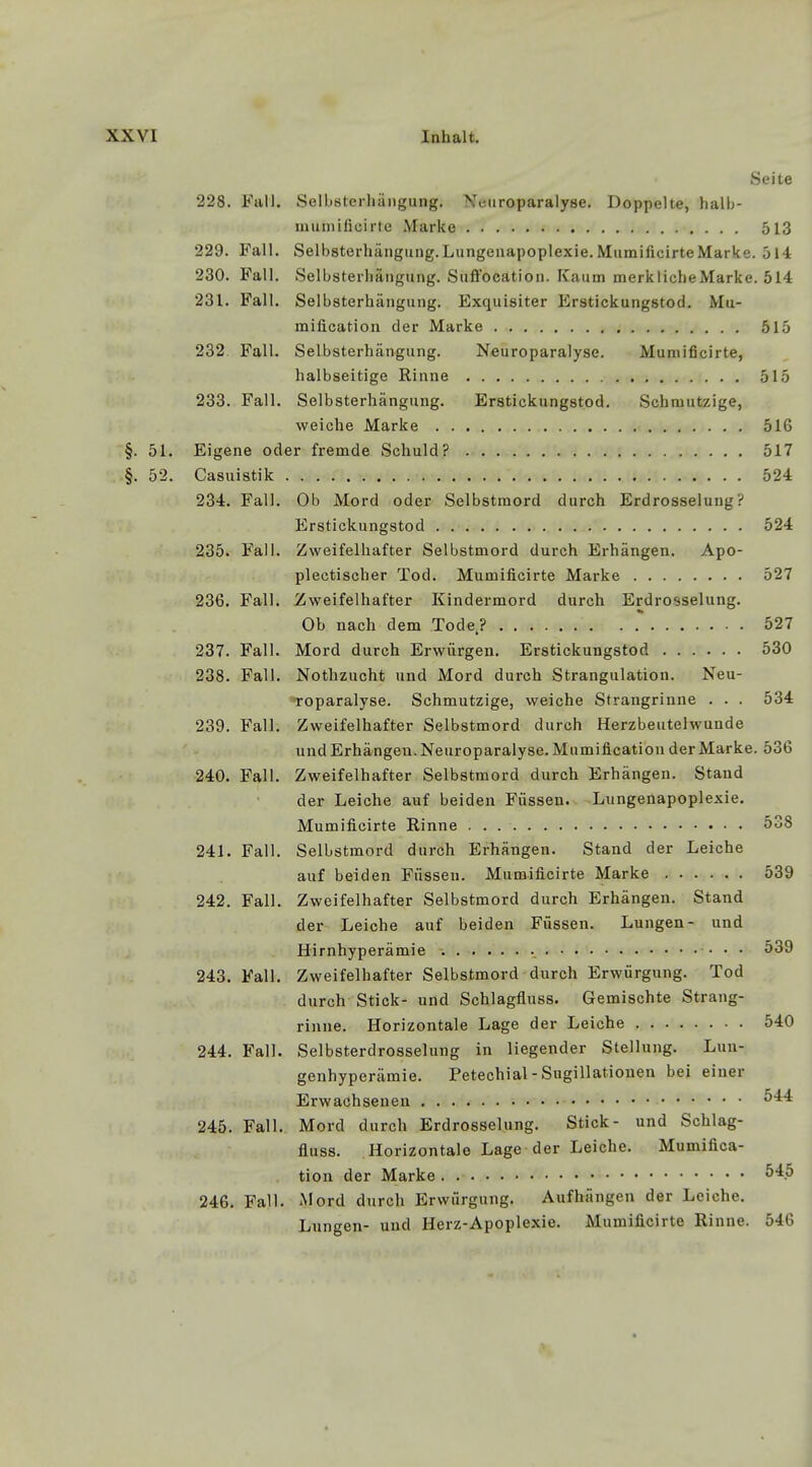 Seite 228. Fall. Selbsterhängung. Neuroparalyse. Doppelte, halb- mumificirte Marke 513 229. Fall. Selbsterhängung.Lungenapoplexie.MumificirteMarke. 514 230. Fall. Selbsterhängung. Suftocation. Kaum merklicheMarke. 514 231. Fall. Selbsterhängung. Exquisiter Erstickungstod. Mu- milication der Marke 515 232 Fall. Selbsterhängung. Neuroparalyse. Mumificirte, halbseitige Rinne 515 233. Fall. Selbsterhängung. Erstickungstod. Schmutzige, weiche Marke 516 §. 51. Eigene oder fremde Schuld? 517 .§. 52. Casuistik 524 234. Fall. Ob Mord oder Selbstmord durch Erdrosselung ? Erstickungstod 524 235. Fall. Zweifelhafter Selbstmord durch Erhängen. Apo- plectischer Tod. Mumificirte Marke 527 236. Fall. Zweifelhafter Kindermord durch Erdrosselung. Ob nach dem Tode.? 527 237. Fall. Mord durch Erwürgen. Erstickungstod 530 238. Fall. Nothzucht und Mord durch Strangulation. Neu- roparalyse. Schmutzige, weiche Strangrinne . . . 534 239. Fall. Zweifelhafter Selbstmord durch Herzbeutelwuude und Erhängen. Neuroparalyse. Mumification der Marke. 536 240. Fall. Zweifelhafter Selbstmord durch Erhängen. Stand der Leiche auf beiden Füssen. Lungenapoplexie. Mumificirte Rinne 538 241. Fall. Selbstmord durch Erhängen. Stand der Leiche auf beiden Füssen. Mumificirte Marke 539 242. Fall. Zweifelhafter Selbstmord durch Erhängen. Stand der Leiche auf beiden Füssen. Lungen- und Hirnhyperämie 539 243. Fall. Zweifelhafter Selbstmord durch Erwürgung. Tod durch Stick- und Schlagfluss. Gemischte Strang- rinne. Horizontale Lage der Leiche 540 244. Fall. Selbsterdrosselung in liegender Stellung. Lun- genhyperämie. Petechial - Sugillationen bei einer Erwachsenen 544 245. Fall. Mord durch Erdrosselung. Stick- und Schlag- fluss. Horizontale Lage der Leiche. Mumifica- tion der Marke 545 246. Fall. Mord durch Erwürgung. Aufhängen der Leiche. Lungen- und Herz-Apoplexie. Mumificirte Rinne. 546
