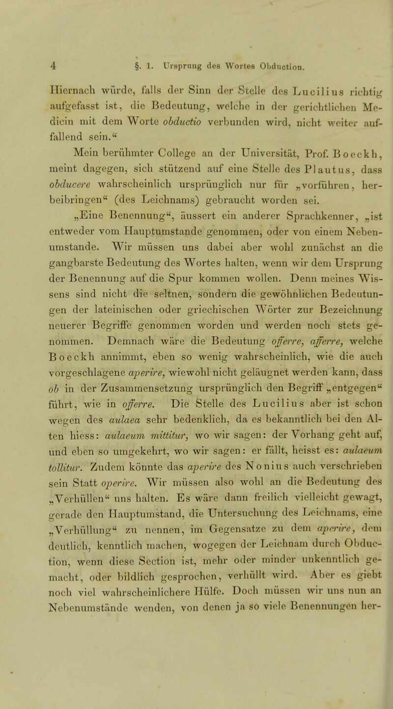 Hiernach würde, falls der Sinn der Stelle des Luciiius richtig ailfgefasst ist, die Bedeutung, welche in der gerichtlichen Me- dicin mit dem Worte obductio verbunden wird, nicht weiter auf- fallend sein. Mein berühmter College an der Universität, Prof. Boeckh, meint dagegen, sich stützend auf eine Stelle desPlautus, dass obducere wahrscheinlich ursprünglich nur für „vorführen, her- beibringen (des Leichnams) gebraucht worden sei. „Eine Benennung, äussert ein anderer Sprachkenner, „ist entweder vom Hauptumstande genommen, oder von einem Neben- umstande. Wir müssen uns dabei aber wohl zunächst an die gangbarste Bedeutung des Wortes halten, wenn wir dem Ursprung der Benennung auf die Spur kommen wollen. Denn meines Wis- sens sind nicht die seltnen, sondern die gewöhnlichen Bedeutun- gen der lateinischen oder griechischen Wörter zur Bezeichnung neuerer Begriffe genommen worden und werden noch stets ge- nommen. Demnach wäre die Bedeutung offerre, afferre, welche Boeckh annimmt, eben so wenig wahrscheinlich, wie die auch vorgeschlagene aperire, wiewohl nicht geläugnet werden kann, dass ob in der Zusammensetzung ursprünglich den Begriff „entgegen führt, wie in offerre. Die Stelle des Lucilius aber ist schon wegen des aulaea sehr bedenklich, da es bekanntlich bei den Al- ten hiess: aulaeum mittitur, wo wir sagen: der Vorhang geht auf, und eben so umgekehrt, wo wir sagen: er fällt, heisst es: aulaeum toüitur. Zudem könnte das aperire des Nonius auch verschrieben sein Statt operire. Wir müssen also wohl an die Bedeutung des „Verhüllen uns halten. Es wäre dann freilich vielleicht gewagt, gerade den Hauptumstand, die Untersuchung des Leichnams, eine „Verhüllung zu nennen, im Gegensatze zu dem aperire, dem deutlich, kenntlich machen, wogegen der Leichnam durch Obduc- tion, wenn diese Section ist, mehr oder minder unkenntlich ge- macht, oder bildlich gesprochen, verhüllt wird. Aber es giebt noch viel wahrscheinlichere Hülfe. Doch müssen wir uns nun an Nebenumstände wenden, von denen ja so viele Benennungen her-