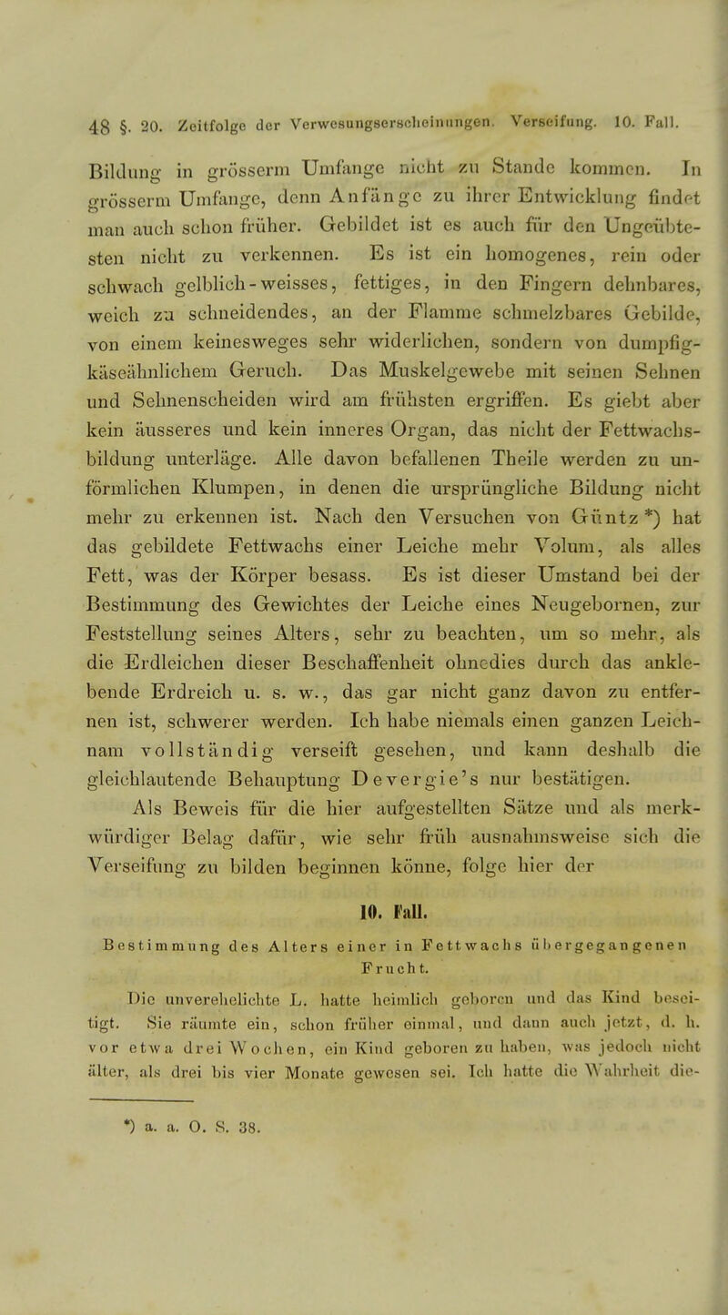 Bildung in grösserm Umfange nicht zu Stande kommen. In grösserm Umfange, denn Anfange zu ihrer Entwicklung findet man auch schon früher. Gebildet ist es auch für den Ungeübte- sten nicht zu verkennen. Es ist ein homogenes, rein oder schwach gelblich-weisses, fettiges, in den Fingern dehnbares, weich zu schneidendes, an der Flamme schmelzbares Gebilde, von einem keinesweges sehr widerlichen, sondern von dumpfig- käseähnlichem Geruch. Das Muskelgewebe mit seinen Sehnen und Sehnenscheiden wird am frühsten ergriffen. Es giebt aber kein äusseres und kein inneres Organ, das nicht der Fettwachs- bildung unterläge. Alle davon befallenen Theile werden zu un- förmlichen Klumpen, in denen die ursprüngliche Bildung nicht mehr zu erkennen ist. Nach den Versuchen von Güntz*) hat das gebildete Fettwachs einer Leiche mehr Volum, als alles Fett, was der Körper besass. Es ist dieser Umstand bei der Bestimmung des Gewichtes der Leiche eines Neugebornen, zur Feststellung seines Alters, sehr zu beachten, um so mehr, als die Erdleichen dieser Beschaffenheit ohnedies durch das ankle- bende Erdreich u. s. w., das gar nicht ganz davon zu entfer- nen ist, schwerer werden. Ich habe niemals einen ganzen Leich- nam vollständig verseift gesehen, und kann deshalb die gleichlautende Behauptung Devergie's nur bestätigen. Als Beweis für die hier aufgestellten Sätze und als merk- würdiger Belag dafür, wie sehr früh ausnahmsweise sich die Verseifimg zu bilden beginnen könne, folge hier der 10. Fall. Bestimmung des Alters einer in Fettwachs übergegangenen Frucht. Die unverehelichte L. hatte heimlich geboren und das Kind besei- tigt. Sie räumte ein, schon früher einmal, und dann auch jetzt, d. h. vor etwa drei Wochen, ein Kind geboren zu haben, was jedoch nicht älter, als drei bis vier Monate gewesen sei. Ich hatte die Wahrheit die-