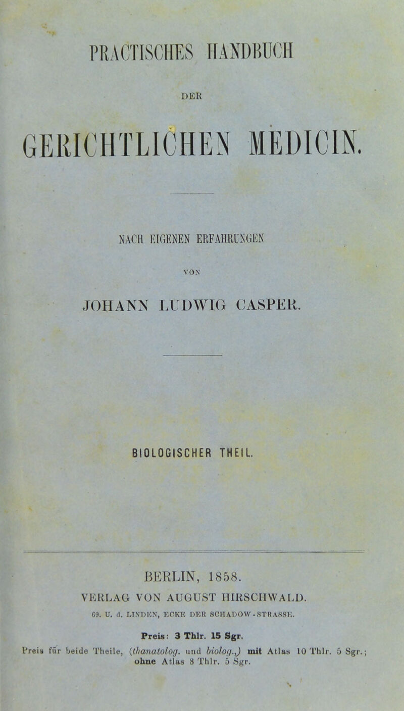 PRÄÖTISCHES RANDBUCH DER GERICHTLICHEN MEDICIN. NACH EIGENEN ERFAHRUNGEN VON JOHANN LUDWIG CASPER. BIOLOGISCHER THEIL BERLIN, 1858. VERLAG VON AUGUST IURSCHWALD. C9. U. (1. LINDISN, ECKK DIOR SCHADOW-STRASSE. Preis: 3 Thlr. 15 Sgr. Preia für beide Theile, {thavatolog. und bioloi).,) mit Atlas 10 Thlr. 5 Sgr.; ohne Atias 8 Thlr. 5 Sgr.