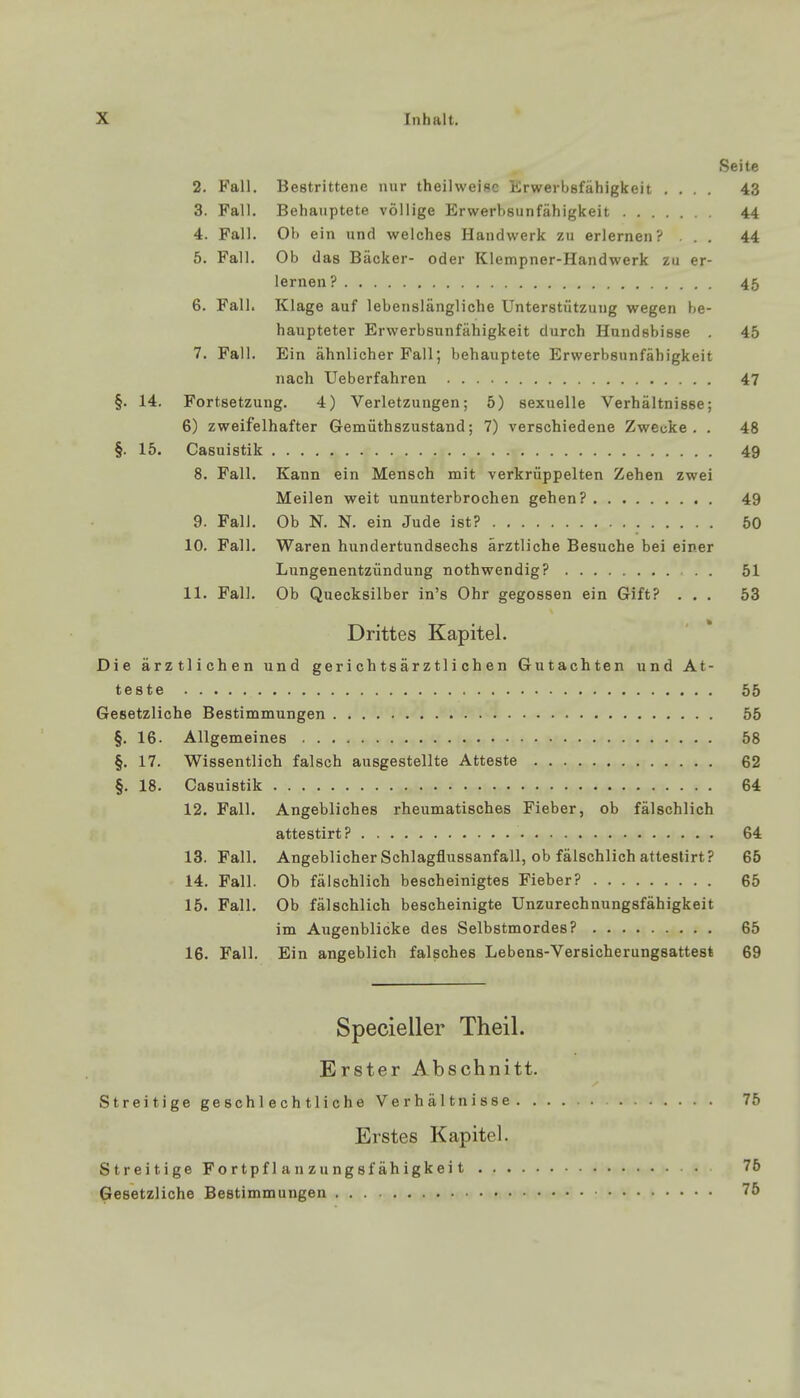 Seite 2. Fall. Bestrittene nur theilweisc Erwerbsfähigkeit .... 43 3. Fall. Behauptete völlige Erwerbsunfähigkeit 44 4. Fall. Ob ein und welches Handwerk zu erlernen? ... 44 5. Fall. Ob das Bäcker- oder Klempner-Handwerk zu er- lernen? 45 6. Fall. Klage auf lebenslängliche Unterstützung wegen be- haupteter Erwerbsunfähigkeit durch Hundsbisse 45 7. Fall. Ein ähnlicher Fall; behauptete Erwerbsunfähigkeit nach Ueberfahren 47 §. 14. Fortsetzung. 4) Verletzungen; 5) sexuelle Verhältnisse; 6) zweifelhafter Gemüthszustand; 7) verschiedene Zwecke. . 48 §. 15. Casuistik . . . . a. .r. . . 49 8. Fall. Kann ein Mensch mit verkrüppelten Zehen zwei Meilen weit ununterbrochen gehen? 49 9. Fall. Ob N. N. ein Jude ist? 50 10. Fall. Waren hundertundsechs ärztliche Besuche bei einer Lungenentzündung nothwendig? 51 11. Fall. Ob Quecksilber in's Ohr gegossen ein Gift? ... 53 Drittes Kapitel. Die ärztlichen und ger i ch ts är z tl i ch e n Gutachten und At- teste 55 Gesetzliche Bestimmungen 55 §. 16. Allgemeines 58 §. 17. Wissentlich falsch ausgestellte Atteste 62 §. 18. Casuistik 64 12. Fall. Angebliches rheumatisches Fieber, ob fälschlich attestirt? 64 13. Fall. Angeblicher Schlagflussanfall, ob fälschlich attestirt? 65 14. Fall. Ob fälschlich bescheinigtes Fieber? 65 15. Fall. Ob fälschlich bescheinigte Unzurechnungsfähigkeit im Augenblicke des Selbstmordes? 65 16. Fall. Ein angeblich falsches Lebens-Versicherungsattest 69 Specieller Theil. Erster Abschnitt. Streitige geschlechtliche Verhältnisse 75 Erstes Kapitel. Streitige Fortpflanzungsfähigkeit 76 Gesetzliche Bestimmungen 75