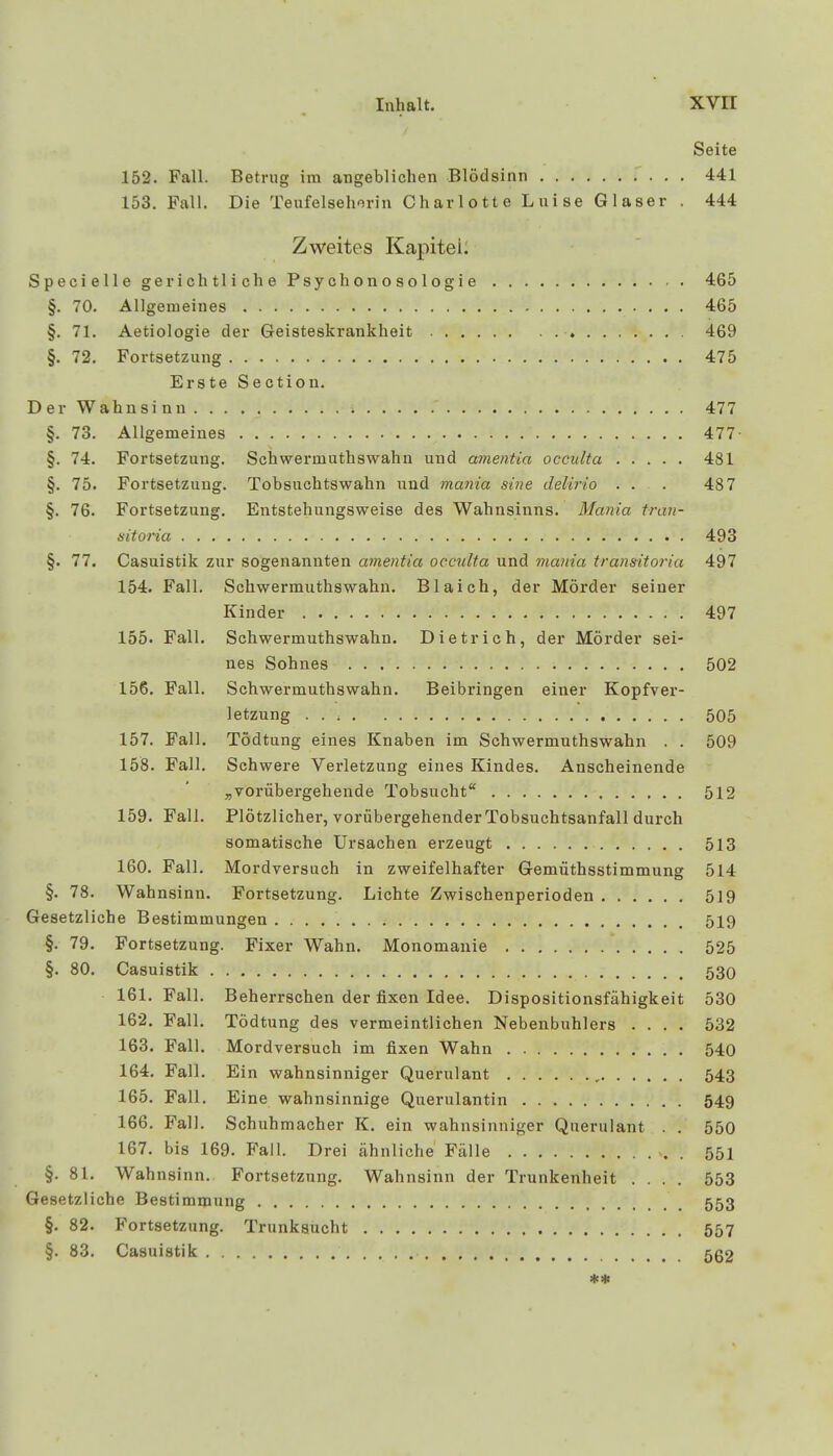 Inhalt. XVIT Seite 152. Fall. Betrug im angeblichen Blödsinn 441 153. Fall. Die Teufelseherin Charlotte Luise Glaser . 444 Zweites Kapitei. Specielle gerichtliche Psychonosologie 465 §. 70. Allgemeines 465 §. 71. Aetiologie der Geisteskrankheit 469 §. 72. Fortsetzung 475 Erste Section. Der Wahnsinn. . . . % . . . . .' 477 §. 73. Allgemeines 477 §. 74. Fortsetzung. Schwermuthswahn und amentia occulta 481 §. 75. Fortsetzung. Tobsuchtswahn und mania sine delirio ... 487 §. 76. Fortsetzung. Entstehungsweise des Wahnsinns. Mania tran- sitoria 493 §. 77. Casuistik zur sogenannten amentia occulta und mania transitoria 497 154. Fall. Schwermuthswahn. Blaich, der Mörder seiner Kinder 497 155. Fall. Schwermuthswahn. Dietrich, der Mörder sei- nes Sohnes 502 156. Fall. Schwermuthswahn. Beibringen einer Kopfver- letzung 505 157. Fall. Tödtung eines Knaben im Schwermuthswahn . . 509 158. Fall. Schwere Verletzung eines Kindes. Anscheinende „vorübergehende Tobsucht 512 159. Fall. Plötzlicher, vorübergehender Tobsuchtsanfall durch somatische Ursachen erzeugt 513 160. Fall. Mordversuch in zweifelhafter Gemüthsstimmung 514 §. 78. Wahnsinn. Fortsetzung. Lichte Zwischenperioden 519 Gesetzliche Bestimmungen 519 §. 79. Fortsetzung. Fixer Wahn. Monomanie 525 §. 80. Casuistik 530 161. Fall. Beherrschen der fixen Idee. Dispositionsfähigkeit 530 162. Fall. Tödtung des vermeintlichen Nebenbuhlers .... 532 163. Fall. Mordversuch im fixen Wahn 540 164. Fall. Ein wahnsinniger Querulant 543 165. Fall. Eine wahnsinnige Querulantin 549 166. Fall. Schuhmacher K. ein wahnsinniger Querulant . . 550 167. bis 169. Fall. Drei ähnliche Fälle 551 §. 81. Wahnsinn. Fortsetzung. Wahnsinn der Trunkenheit .... 553 Gesetzliche Bestimmung 553 §. 82. Fortsetzung. Trunksucht 557 §. 83. Casuistik '.. ....-> 562 **