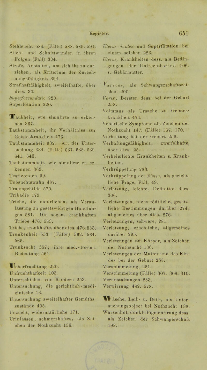 Stehlsucht 584. (Fälle) 588. 589. 591. Stich- und Schnittwunden in ihren Folgen (Fall) 334. Strafe, Anstalten, um sich ihr zu ent- ziehen, als Kriterium der Zurech- nungsfähigkeit 394. Straf Haftfähigkeit, zweifelhafte, über dies. 30. Super/oecundatio 220. Superfötation 220. Taubheit, wie simulirte zu erken- nen 367. Taubstummheit, ihr Verhältniss zur Geisteskrankheit 476. Taubstummheit 632. Art der Unter- suchung 634. (Fälle) 637. 638. 639- 641. 643. Taubstummheit, wie simulirte zu er- kennen 369. Testiconden 99. Tobsuchtswahn 487. Traumgebilde 570. Tribadie 179. Triebe, die natürlichen, als Veran- lassung zu gesetzwidrigen Handlun- gen 581. Die sogen, krankhaften Triebe 476. 583. Triebe, krankhafte, über dies. 476. 583. Trunkenheit 553. (Fälle) 562. 564. 565. Trunksucht 557; ihre med.-forens. Bedeutung 561. Ueberfruchtung 220. Unfruchtbarkeit 103. Unterschieben von Kindern 253. Untersuchung, die gerichtlich - medi- cinische 16. Untersuchung zweifelhafter Gemüths- zustände 405. Unzucht, widernatürliche 171. Urinlassen, schmerzhaftes, als Zei- chen der Nothzucht 136. Uteras duplex und Superfötation bei einem solchen 226. Uterus, Krankheiten dess. als Bedin- gungen der Unfruchtbarkeit 106. s. Gebärmutter. Variees, als Schwangerschaftszei- chen 200. Varix, Bersten dess. bei der Geburt 258. Veitstanz als Ursache zu Geistes- krankheit 474. Venerische Symptome als Zeichen der Nothzucht 147. (Fälle) 167. 170. Verblutung bei der Geburt 258. Verhaftungsfähigkeit, zweifelhafte, über dies. 25. Verheimlichte Krankheiten s. Krank- heiten. Verkrüppelung 283. Verkrüppelung der Füsse, als gericht- liche Frage, Fall, 49. Verletzung, leichte, Definition ders. 306. Verletzungen, nicht tödtliche, gesetz- liche Bestimmungen darüber 274; allgemeines über dies. 276. Verletzungen, schwere, 281. Verletzung, erhebliche, allgemeines darüber 295. Verletzungen am Körper, als Zeichen der Nothzucht 136. Verletzungen der Mutter und des Kin- des bei der Geburt 258. Verstümmelung, 281. Verstümmelung (Fälle) 307. 308. 310. Verunstaltungen 283. Verwirrung 482. 578. ^Wäsche, Leib- u. Bett-, als Unter- suchungsobject bei Nothzucht 138. Warzenhof, dunkle Pigmenti raiig dess als Zeichen der Schwangerschaft 198.