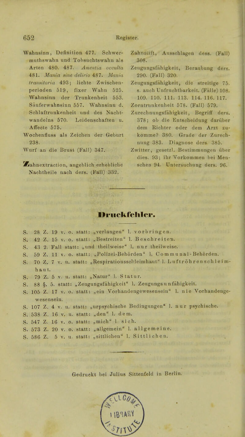 Wahnsinn, Definition 477. Schwer- routhswahn und Tobsuchtswahn als Arten 480. 487. Amanda occulta 481. Mania sine delirio 487. Mamia tranxitoria 493; lichte Zwischen- perioden 519, fixer Wahn 525. Wahnsinn der Trunkenheit 553. Säuferwahnsinn 557. Wahnsinn d. Schlaftrunkenheit und des Nacht- wandelns 570. Leidenschaften u. Affecte 575. Wochenfluss als Zeichen der Geburt 238. Wurf an die Brust (Fall) 347. Kahnextraction, angeblich erhebliche Nachtheile nach ders. (Fall) 332. Zahnsijft, Ausschlagen dess. (Fall) 308. Zeugungsfähigkeit, Beraubung ders. 290. (Fall) 320. Zeugungsfähigkeit, die streitige 75. 8. auch Unfruchtbarkeit. (Fälle) 108. 109. 110. 111. 113. 114. 116. 117. Zorntmnkenheit 578. (Fall) 579. Zurechnungsfähigkeit, Begriff ders. 378; ob die Entscheidung darüber dem Richter oder dem Arzt zu- komme? 380. Grade der Zurech- nung 383. Diagnose ders. 385. Zwitter, gesetzl. Bestimmungen über dies. 93; ihr Vorkommen bei Men- schen 94. Untersuchung ders. 96. Druckfehler. S. 28 Z. 19 v. o. statt: „verlangen 1. vorbringen. S. 42 Z. 15 v. o. statt: „Bestreiten 1. Beschreiten. S. 43 2. Fall statt: „und theilweise 1. nur theilweise. S. 59 Z. 11 v. o. statt: „Polizei-Behörden 1. Co m m u nal - Behörden. S. 70 Z. 7 v. u. statt: „Respirationsschleimhaut 1. L u f tröh ren sch 1 e i m- hant. S. 79 Z. 5 v. u. statt: „Natur 1. Statur. S. 88 §. 5. statt: „Zeugungsfähigkeit 1. Zeugungs Unfähigkeit. S. 105 Z. 17 v. o. statt: „ein Vorhandengewesensein 1. nie Vorhandenge- wesensein. S. 107 Z. 4 v. u. statt: „urpsychische Bedingungen 1. nur psychische. S. 538 Z. 16 v. u. statt: „den 1. dem. S. 547 Z. 16 v. o. statt: „mich l sich. S. 573 Z. 20 v. o. statt: „allgemein 1. allgemeine. S. 586 Z. 5 v. u. statt: „sittlichen 1. Sittlichen.