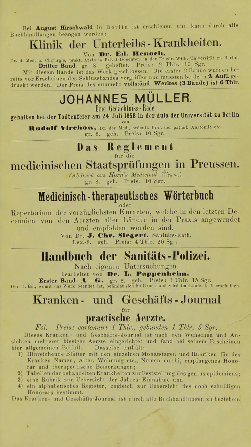 Bei August Hirschwald in Berlin ist erschienen und kann durch alle Buchhandlungen bezogen werden» Klinik der Unterleibs - Krankheiten. Von Dr. Eil- Heiioeli. Dr. d. Med. u. Chirurgie, pritkt. Arzte u. Privut-Docenten an der Friedr.-Wilh.-Universitiit 7.u Berlin. Dritter Band. er. 8. geheftet. Preis: 2 Thlr. 10 Sgr. Mit diesem Bande ist das Werk geschlossen. Die ersten 2 Bände wurden be- reits vor Erscheinen des Schlussbandes vergriffen und mnssten beide in 2. Aufl. ge- druckt werden. Der Preis des nunmehr vollständ. Werkes (3 Bände) ist 6 Thlr. JOHANNES MÜLLER. Eine Gedäclilniss - Rede gehalten bei der Todtenfeier am 24 Juli 1858 in der Aula der Universität zu Berlin von Rlldolf Vil'CllOW, Dr. der Med., ordentl. Prof. der pathol. Anatomie etc. gr. 8. geh. Preis: 10 Sgr. Das Reglement für die medicinischen Staatsprüfungen in Preussen. (Abdruck aus Horn's MecUcinal- Wesen.) gr. 8. geh. Preis: 10 Sgr. Medicinisch ■ therapeutisch es Wörterbuch oder Roj3ertorium der vorzüglichsten Kurarten, welche in den letzten Dc- cennien von den Aerzten aller Länder in der Praxis angewendet und empfohlen worden sind. Von Dr. .1. Chr. Siegert, Sanitäts-Rath. Lex.-8. geh. Preis: 4 Thlr. 20 Sgr. Handbuch der Sanitäts-Polizei. Nach eigenen Untersuchungen bearbeitet von Dr. Ii. Pn|l|»eillieim. Erster Band: A — I». gr. 8. geh. Preis: 3 Thlr. 15 Sgr. Der TT. Bd., womit das Werk beendet ist, befindet sich im Druck und wird im Laufe d. J. erscheinen. Kranken - und Geschäfts - Journal für practische Aerzte. Fol. Preis: cartonnirt i Thlr., gebunden 1 Thlr. 5 Sgr. Dieses Kranken- und Geschäfts-Jourual ist nach den Wünschen und An- sichten mehrerer hiesiger Aerzte eingerichtet und fand bei seinem Erscheinen hier allgemeinen Beifall. — Dasselbe enthält: 1) Hinreichende Blätter mit den einzelnen Monatstagen und Rubriken für des Kranken Namen, Alter, Wohnung etc., Nomen morbi, empfangenes Hono- rar und therapeutische Bemerkungen; 2) Tabellen der behandelten Krankheiten zur Feststellung des genius epidemicus; 3) eine Rubrik zur Uebersicht der Jahres-Einnahme und 4) ein alphabetisches Register, zugleich zur Uebersicht des noch schuldigen Honorars bestimmt. Das Kranken- und Geschäfts-Journal ist durch alle Buchhandlungen zu beziehen*