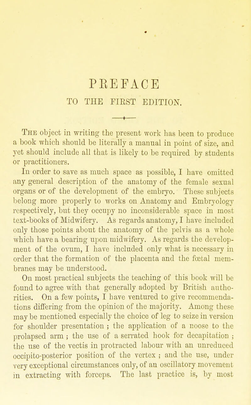 TO THE FIRST EDITION. —♦— The object in writing the present work has been to produce a book which should be literally a manual in point of size, and yet should include all that is likely to be required by students or practitioners. In order to save as much space as possible, I have omitted any general description of the anatomy of the female sexual organs or of the development of the embryo. These subjects belong more properly to works on Anatomy and Embryology respectively, but they occupy no inconsiderable space in most text-books of Midwifery. As regards anatomy, I have included only those points about the anatomy of the pelvis as a whole which have a bearing upon midwifery. As regards the develop- ment of the ovum, I have included only what is necessary in order that the formation of the placenta and the foetal mem- branes may be understood. On most practical subjects the teaching of this book will be found to agree with that generally adopted by British autho- rities. On a few points, I have ventured to give recommenda- tions differing from the opinion of the majority. Among these may be mentioned especially the choice of leg to seize in version for shoulder presentation ; the application of a noose to the prolapsed arm ; the use of a serrated hook for decapitation ; the use of the vectis in protracted labour with an unreduced occipito-posterior position of the vertex ; and the use, under very exceptional circumstances only, of an oscillatory movement in extracting with forceps. The last practice is, by most