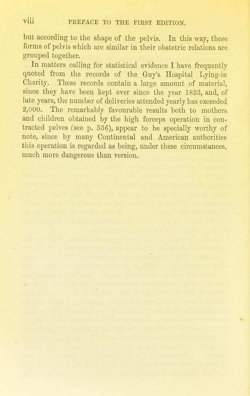 but according to the shape of the pelvis. In this way, those forms of pelvis which are similar in their obstetric relations are grouped together. In matters calling for statistical evidence I have frequently quoted from the records of the Guy's Hospital Lying-in Charity. These records contain a large amount of material, since they have been kept ever since the year 1833, and, of late years, the number of deliveries attended yearly has exceeded 2,000. The remarkably favourable results both to mothers and children obtained by the high forceps operation in con- tracted pelves (see p. 536), appear to be specially worthy of note, since by many Continental and American authorities this operation is regarded as being, under these circumstances, much more dangerous than version.