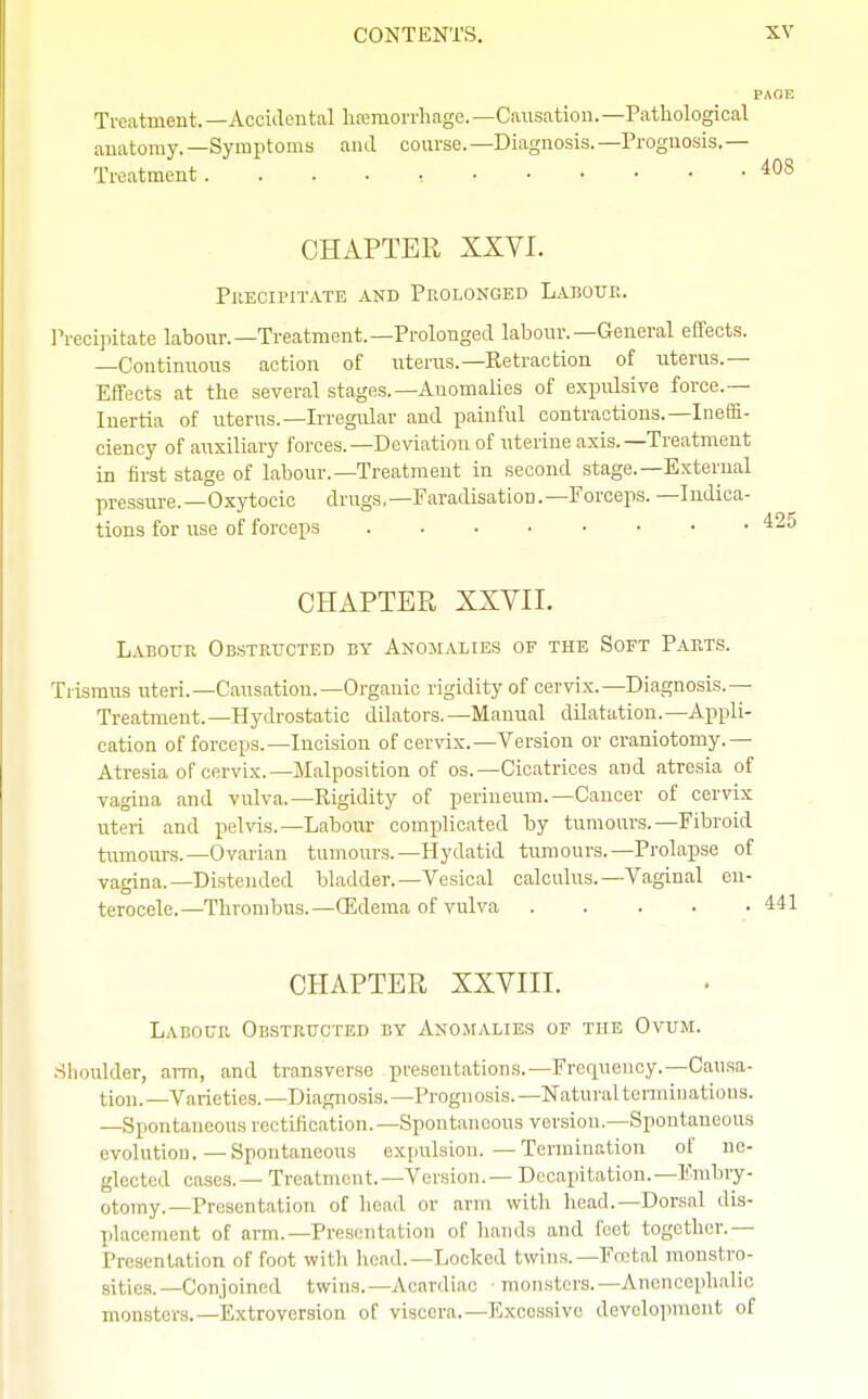 PAGE Treatment.—Accidental haemorrhage.— Causation.— Pathological anatomy.—Symptoms and course.—Diagnosis.—Prognosis.— Treatment. 408 CHAPTER XXVI. Precipitate and Prolonged Labour. Precipitate labour.—Treatment.—Prolonged labour.—General effects. —Continuous action of uterus.—Retraction of uterus.— Effects at the several stages.—Auomalies of expulsive force.— Inertia of uterus.—Irregular and painful contractions.—Ineffi- ciency of auxiliary forces.—Deviation of uterine axis.—Treatment in first stage of labour.—Treatment in second stage.—External pressure.—Oxytocic drugs,—Faradisation.—Forceps. —Indica- tions for use of forceps CHAPTER XXVII. Labour Obstructed by Anomalies of the Soft Parts. Trismus uteri.—Causation.—Organic rigidity of cervix.—Diagnosis.— Treatment. —Hydrostatic dilators. —Manual dilatation. —Appli- cation of forceps.—Incision of cervix.—Version or craniotomy.— Atresia of cervix.—Malposition of os.—Cicatrices and atresia of vagina and vulva.—Rigidity of perineum.—Cancer of cervix uteri and pelvis.—Labour complicated by tumours.—Fibroid tumours.—Ovarian tumours.—Hydatid tumours.—Prolapse of vagina.—Distended bladder.—Vesical calculus.—Vaginal cn- terocele.—Thrombus.—(Edema of vulva CHAPTER XXVIII. Labour Obstructed by Anomalies of the Ovum. Shoulder, arm, and transverse presentations.—Frequency.—Causa- tion.—Varieties.—Diagnosis.—Prognosis.—Natural terminations. —Spontaneous rectification.—Spontaneous version.—Spontaneous evolution.—Spontaneous expulsion.—Termination ot ne- glected cases.— Treatment.—Version.— Decapitation.—Embry- otomy.—Presentation of bead or arm with head.—Dorsal dis- placement of arm.—Presentation of hands and feet together.— Presentation of foot with head.—Locked twins.— Foetal monstro- sities.—Conjoined twins.—Acardiac ■ monsters.—Anencephalic monsters.—Extroversion of viscera.—Excessive development of