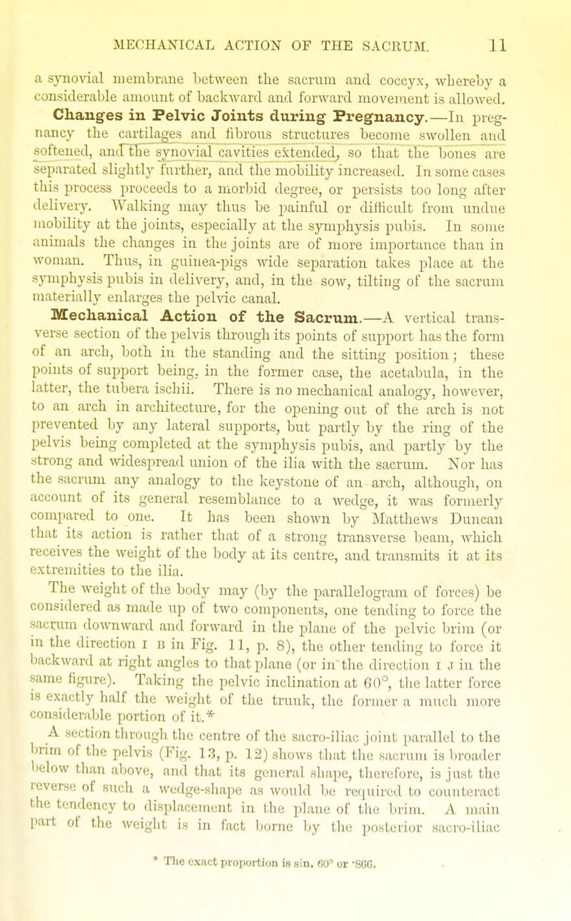 a synovial membrane between the sacrum and coccyx, whereby a considerable amount of backward and forward movement is allowed. Changes in Pelvic Joints during Pregnancy.—In preg- nancy the cartilages and fibrous structures become swollen and softened, and the synovial cavities extended, so that the bones are separated slightly further, and the mobility increased. In some cases this process proceeds to a morbid degree, or persists too long after delivery. Walking may thus be painful or difficult from undue mobility at the joints, especially at the symphysis pubis. In some animals the changes in the joints are of more importance than in woman. Thus, in guinea-pigs Avide separation takes place at the symphysis pubis in delivery, and, in the sow, tilting of the sacrum materially enlarges the pelvic canal. Mechanical Action of the Sacrum.—A vertical trans- verse section of the pelvis through its points of support has the form of an arch, both in the standing and the sitting position; these points of support being, in the former case, the acetabula, in the latter, the tubera ischii. There is no mechanical analogy, however, to an arch in architecture, for the opening out of the arch is not prevented by any lateral supports, but partly by the ring of the pelvis being completed at the symphysis pubis, and partly by the strong and widespread union of the ilia with the sacrum. Nor has the sacrum any analogy to the keystone of an arch, although, on account of its general resemblance to a wedge, it was formerly compared to one. It has been shown by Matthews Duncan that its action is rather that of a strong transverse beam, which receives the weight of the body at its centre, and transmits it at its extremities to the ilia. The weight of the body may (by the parallelogram of forces) be considered as made up of two components, one tending to force the sacrum downward and forward in the plane of the pelvic brim (or in the direction i b in Fig. 11, p. 8), the other tend Lng to force it backward at right angles to that plane (or in the direction i J in the -ame HgUre). Taking the pelvic inclination at 60°, the latter force is exactly half the weight of the trunk, the former a much more considerable portion of it.* A section through the centre (if the sacroiliac joint parallel to the brim of the pelvis (Fig. 13, p. 12) shows that the sacrum is broader below than above, and that its general shape, therefore, is just the revers.. of such a Wedge-shape as would be required to counteract ilie tendency to displacement in the plane of the brim. A main part of the weight is in fact borne by the posterior sacro-iliac * The exact proportion is sin. 60° or '8GG.