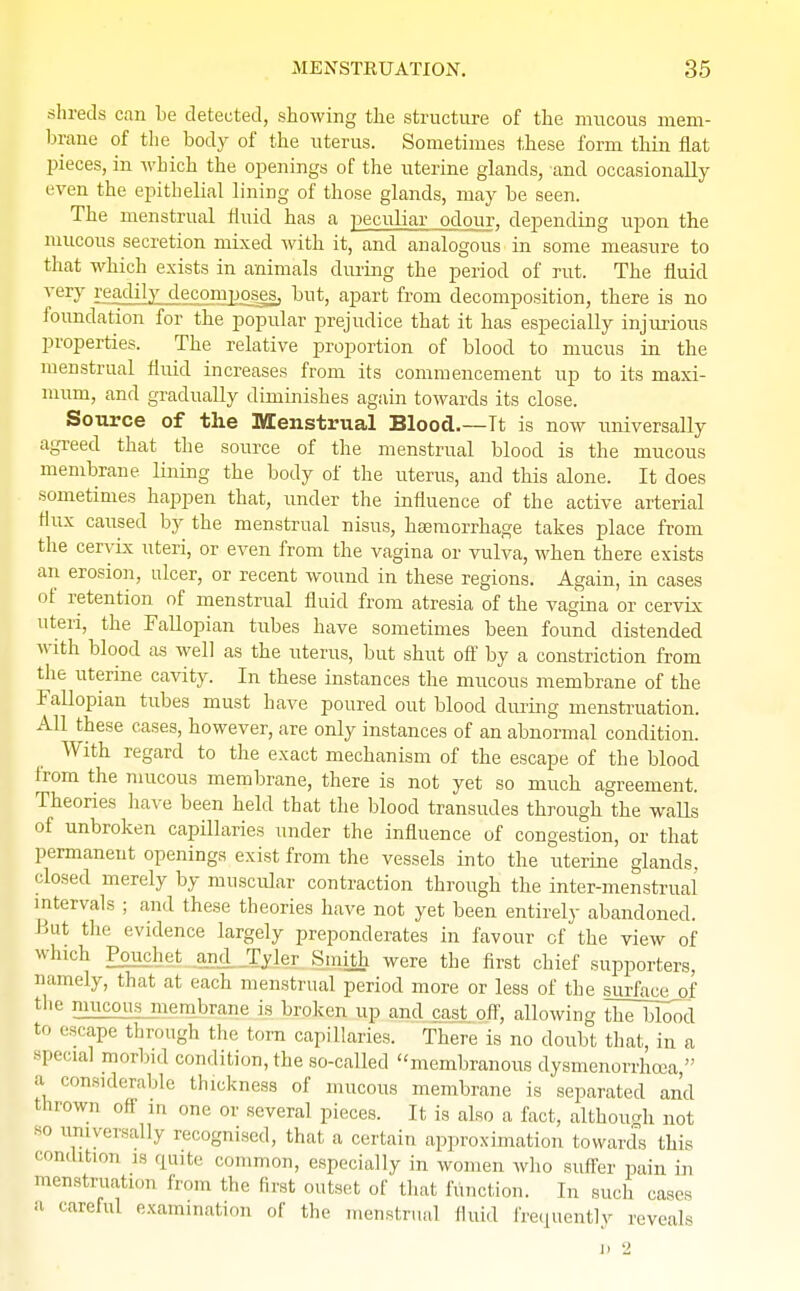 shreds can be detected, showing the structure of the mucous mem- brane of the body of the uterus. Sometimes these form thin flat pieces, in which the openings of the uterine glands, and occasionally even the epithelial lining of those glands, may be seen. The menstrual fluid has a peculiar odour, depending upon the mucous secretion mixed with it, and analogous in some measure to that which exists in animals during the period of rut. The fluid very readily decomposes, but, apart from decomposition, there is no foundation for the popular prejudice that it has especially injurious properties. The relative proportion of blood to mucus in the menstrual fluid increases from its commencement up to its maxi- mum, and gradually diminishes again towards its close. Source of the Menstrual Blood.—Tt is now universally agreed that the source of the menstrual blood is the mucous membrane lining the body of the uterus, and this alone. It does sometimes happen that, under the influence of the active arterial flux caused by the menstrual nisus, haemorrhage takes place from the cervix uteri, or even from the vagina or vulva, when there exists an erosion, ulcer, or recent wound in these regions. Again, in cases of retention of menstrual fluid from atresia of the vagina or cervix uteri, the Fallopian tubes have sometimes been found distended with blood as well as the uterus, but shut off by a constriction from the uterine cavity. In these instances the mucous membrane of the Fallopian tubes must have poured out blood during menstruation. All these cases, however, are only instances of an abnormal condition. With regard to the exact mechanism of the escape of the blood from the mucous membrane, there is not yet so much agreement. Theories have been held that the blood transudes through the waUs of unbroken capillaries under the influence of congestion, or that permanent openings exist from the vessels into the uterine glands, closed merely by muscular contraction through the inter-menstrual' intervals ; and these theories have not yet been entirely abandoned. But the evidence largely preponderates in favour of the view of winch Pouchet and Tyler Smith were the first chief supporters, namely, that at each menstrual period more or less of the surface of the mucous membrane is broken up and cast off, allowing the blood to escape through the torn capillaries. There is no doubt that, in a special morbid condition, the so-called membranous dysmenorrhea, a considerable thickness of mucous membrane is separated and thrown off in one or several pieces. It is also a fact, although not so universally recognised, that a certain approximation towards this condition is quite common, especially in women who suffer pain in menstruation from the first outset of that function. In such cases a careful examination of the menstrual fluid frequently reveals D 2
