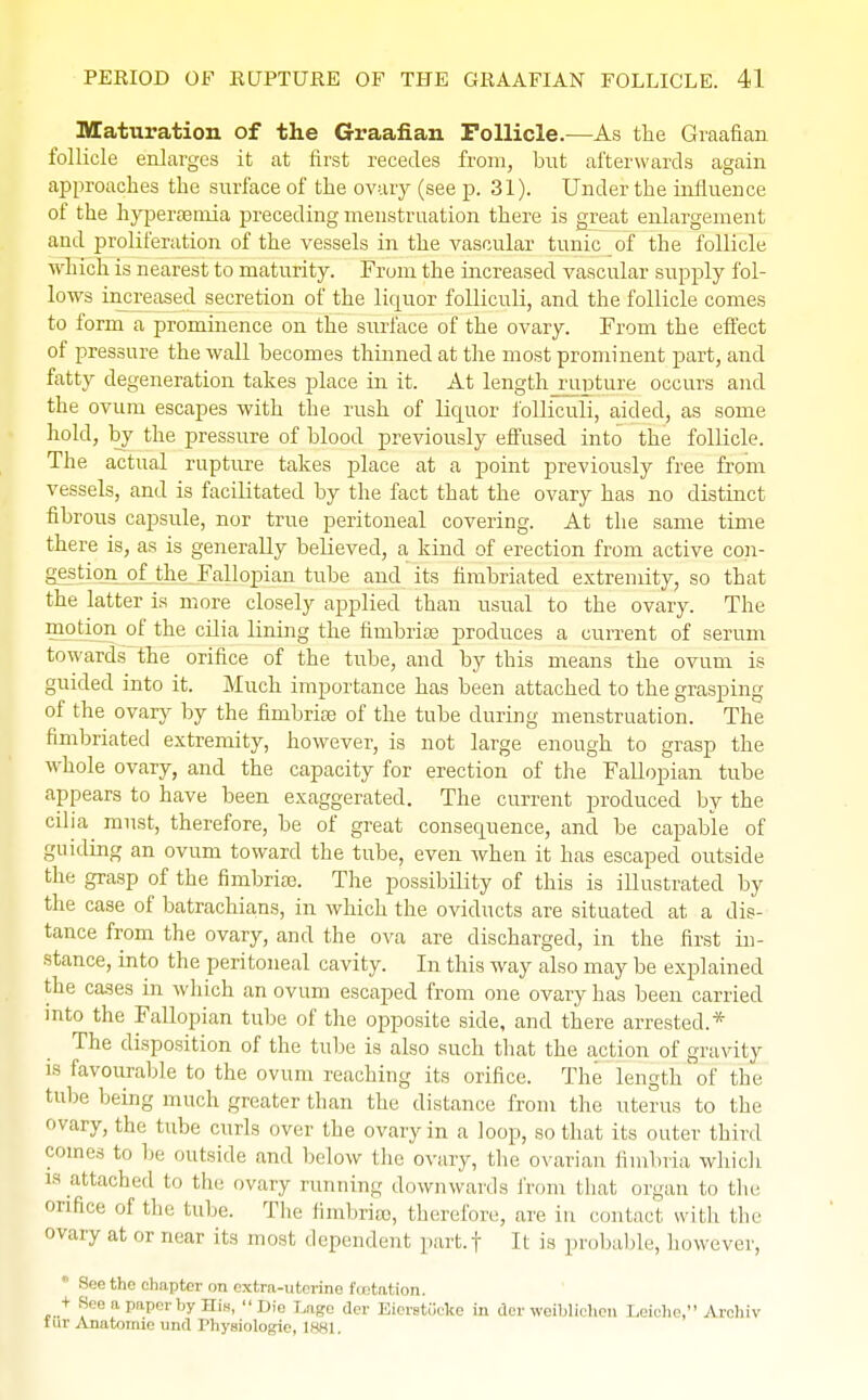Maturation of the Graafian Follicle.—As the Graafian follicle enlarges it at first recedes from, but afterwards again approaches the surface of the ovary (see p. 31). Under the influence of the hyperaamia preceding menstruation there is great enlargement and proliferation of the vessels in the vascular tunic of the follicle which is nearest to maturity. From the increased vascular supply fol- lows increased secretion of the liquor folliculi, and the follicle comes to form a prominence on the surface of the ovary. From the effect of pressure the wall becomes thinned at the most prominent part, and fatty degeneration takes place in it. At length rupture occurs and the ovum escapes with the rush of liquor folliculi, aided, as some hold, by the pressure of blood previously effused into the follicle. The actual rupture takes place at a point previously free from vessels, and is facilitated by the fact that the ovary has no distinct fibrous capsule, nor true peritoneal covering. At the same time there is, as is generally believed, a kind of erection from active con- gestion of the Fallopian tube and its fimbriated extremity, so that the latter is more closely applied than usual to the ovary. The motion of the cilia lining the fimbriae produces a current of serum towards the orifice of the tube, and by this means the ovum is guided into it. Much importance has been attached to the grasping of the ovary by the fimbriae of the tube during menstruation. The fimbriated extremity, however, is not large enough to grasp the whole ovary, and the capacity for erection of the Fallopian tube appears to have been exaggerated. The current produced by the cilia must, therefore, be of great consequence, and be capable of guiding an ovum toward the tube, even when it has escaped outside the grasp of the fimbriae. The possibility of this is illustrated by the case of batrachians, in which the oviducts are situated at a dis- tance from the ovary, and the ova are discharged, in the first in- stance, into the peritoneal cavity. In this way also may be explained the cases in which an ovum escaped from one ovary has been carried into the Fallopian tube of the opposite side, and there arrested.* The disposition of the tube is also such that the action of gravity is favourable to the ovum reaching its orifice. The length'of the tube being much greater than the distance from the uterus to the ovary, the tube curls over the ovary in a loop, so that its outer third comes to be outside and below the ovary, the ovarian fimbria which ia attached to the ovary running downwards from that organ to the orifice of the tube. The fimbriee, therefore, are in contact with the ovary at or near its most dependent part.f It is probable, however, See the chapter on extra-uterine foetation. + See a paper by His, Die Lags der Bierstoeke in der weiblichen Leiohe, Arohiv tur Anatomic unci Physiologie, 188].