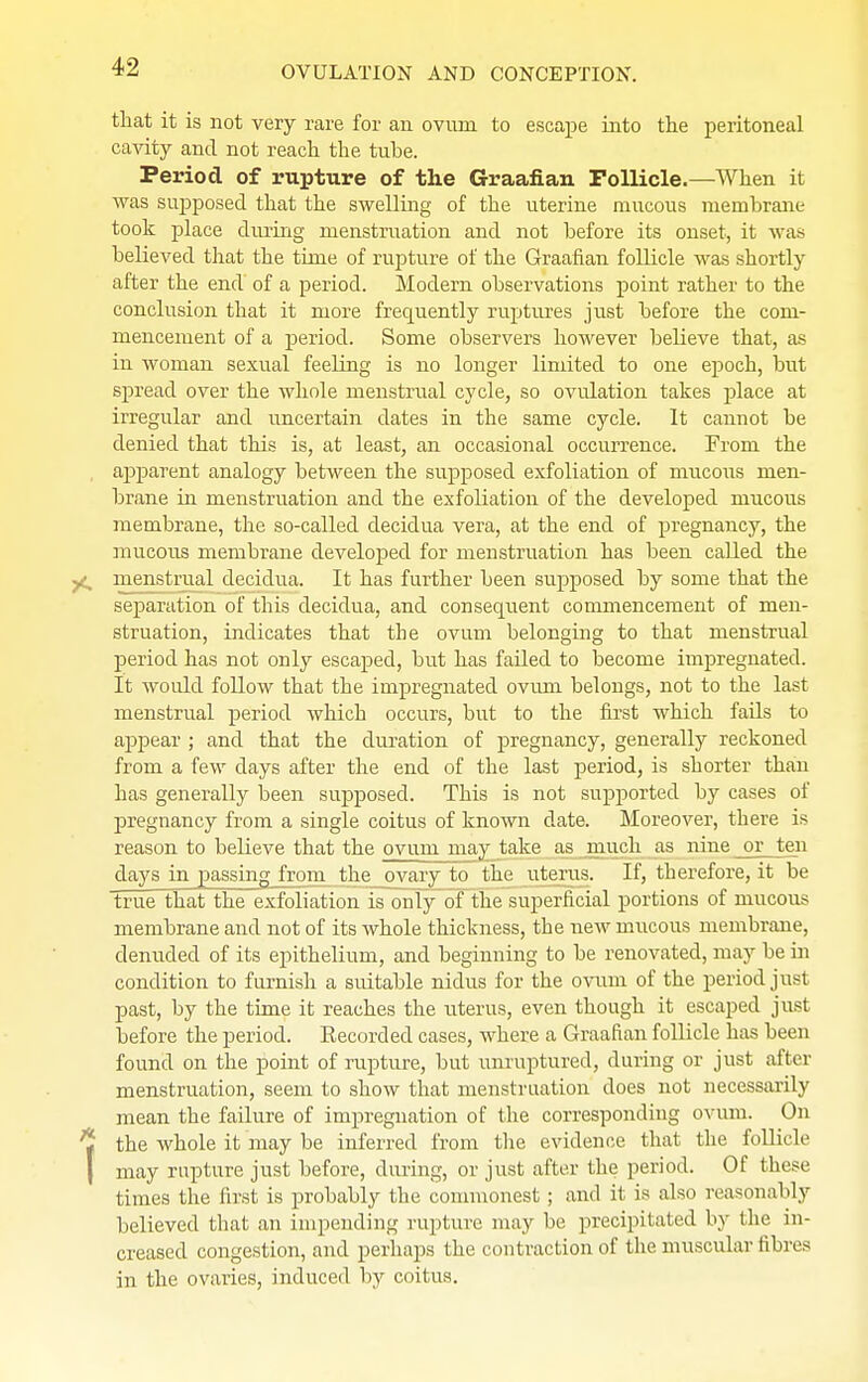 that it is not very rare for an ovum to escape into the peritoneal cavity and not reach the tube. Period of rupture of the Graafian Follicle.—When it was supposed that the swelling of the uterine mucous membrane took place during menstruation and not before its onset, it was believed that the time of rupture of the Graafian follicle was shortly after the end of a period. Modern observations point rather to the conclusion that it more frequently ruptures just before the com- mencement of a period. Some observers however believe that, as in woman sexual feeling is no longer limited to one epoch, but spread over the whole menstrual cycle, so ovulation takes place at irregular and uncertain dates in the same cycle. It cannot be denied that this is, at least, an occasional occurrence. From the apparent analogy between the supposed exfoliation of mucous nien- brane in menstruation and the exfoliation of the developed mucous membrane, the so-called decidua vera, at the end of pregnancy, the mucous membrane developed for menstruation has been called the menstrual decidua. It has further been supposed by some that the separation of this decidua, and consequent commencement of men- struation, indicates that the ovum belonging to that menstrual period has not only escaped, but has failed to become impregnated. It would follow that the impregnated ovum belongs, not to the last menstrual period which occurs, but to the first which fails to appear ; and that the duration of pregnancy, generally reckoned from a few clays after the end of the last period, is shorter than has generally been supposed. This is not supported by cases of pregnancy from a single coitus of known date. Moreover, there is reason to believe that the ovum may take as much as nine or ten days in passing from the ovary to the uterus. If, therefore, it be true that the exfoliation is only of the superficial portions of mucous membrane and not of its whole thickness, the new mucous membrane, denuded of its epithelium, and beginning to be renovated, may be in condition to furnish a suitable nidus for the ovum of the period just past, by the time it reaches the uterus, even though it escaped just before the period. Eecorded cases, where a Graafian follicle has been found on the point of rupture, but unruptured, during or just after menstruation, seem to show that menstruation does not necessarily mean the failure of impregnation of the corresponding ovum. On the whole it may be inferred from the evidence that the follicle may rupture just before, during, or just after the period. Of these times the first is probably the commonest; and it is also reasonably believed that an impending rupture may be precipitated by the in- creased congestion, and perhaps the contraction of the muscular fibres in the ovaries, induced by coitus.