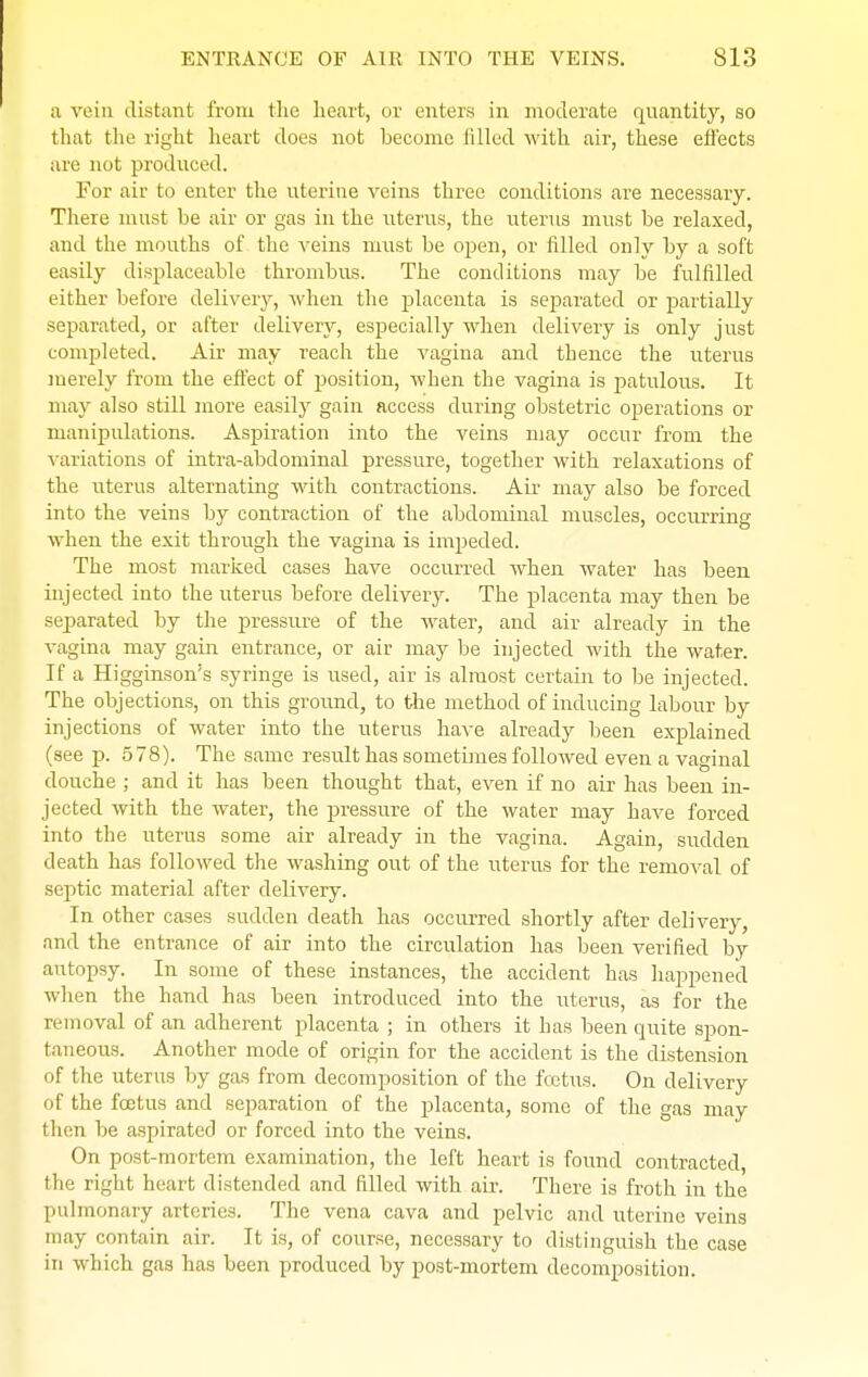 a vein distant from the heart, or enters in moderate quantity, so that the right heart does not become filled with air, these effects are not produced. For air to enter the uterine veins three conditions are necessary. There must be air or gas in the uterus, the uterus must be relaxed, and the mouths of the veins must be open, or filled only by a soft easily displaceable thrombus. The conditions may be fulfilled either before delivery, when the placenta is separated or partially separated, or after delivery, especially when delivery is only just completed. Air may reach the vagina and thence the uterus merely from the effect of position, when the vagina is patulous. It may also still more easily gain access during obstetric operations or manipulations. Aspiration into the veins may occur from the variations of intra-abdominal pressure, together with relaxations of the uterus alternating with contractions. Air may also be forced into the veins by contraction of the abdominal muscles, occurring when the exit through the vagina is impeded. The most marked cases have occurred when water has been injected into the uterus before delivery. The placenta may then be separated by the pressure of the water, and air already in the vagina may gain entrance, or air may be injected with the water. If a Higgmson's syringe is used, air is almost certain to be injected. The objections, on this ground, to the method of inducing labour by injections of water into the uterus have already been explained (see p. 5 78). The same result has sometimes followed even a vaginal douche ; and it has been thought that, even if no air has been in- jected with the water, the pressure of the water may have forced into the uterus some air already in the vagina. Again, sudden death has followed the washing out of the uterus for the removal of septic material after delivery. In other cases sudden death has occurred shortly after delivery, and the entrance of air into the circulation has been verified by autopsy. In some of these instances, the accident has happened when the hand has been introduced into the uterus, as for the removal of an adherent placenta ; in others it has been quite spon- taneous. Another mode of origin for the accident is the distension of the uterus by gas from decomposition of the foetus. On delivery of the foetus and separation of the placenta, some of the gas may then be aspirated or forced into the veins. On post-mortem examination, the left heart is found contracted, the right heart distended and filled with air. There is froth in the pulmonary arteries. The vena cava and pelvic and uterine veins may contain air. It is, of course, necessary to distinguish the case in which gas has been produced by post-mortem decomposition.