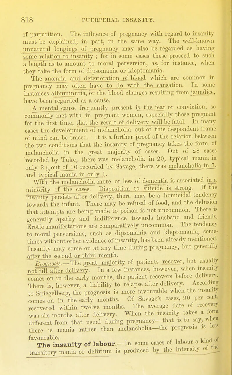 of parturition. The influence of pregnancy with regard to insanity must be explained, in part, in the same way. The well-known unnatural longings of pregnancy may also be regarded as having some relation to insanity ; for in some cases these proceed to such a length as to amount to moral perversion, as, for instance, when tbey take the form of dipsomania or kleptomania. The anaemia and deterioration of blood which are common in pregnancy may often have to do with the causation. In some instances albuminuria, or the blood changes resulting from jaundice, have been regarded as a cause. Ajnental cause frequently present is the fear or conviction, so commonly met with in pregnant women, especially those pregnant for the first time, that the result of delivery will be fatal. In many cases the development of melancholia out of this despondent frame of mind can be traced. It is a further proof of the relation between the two conditions that the insanity of pregnancy takes the form of melancholia in the great majority of cases. Out of 28 cases recorded by Tuke, there was melancholia in 20, typical mania in only 2 ;tout of 10 recorded by Savage, there was melancholiajn_7, and typical mania in only 1. With the melancholia more or less of djmientia is associated ina minority of the cases. Disposition to suicide is strong. If the insanity persists after delivery, there may be a homicidal tendency towards the infant. There may be refusal of food, and the delusion that attempts are being made to poison is not uncommon. There is generally apathy and indifference towards husband and friends. Erotic manifestations are comparatively uncommon. The tendency to moral perversions, such as dipsomania and kleptomania, some- times without other evidence of insanity, has been already mentioned. Insanity may come on at any time during pregnancy, but generally after the_ second or thhxl^mjjnjli. B-ocinosis. —The'great majority of patients recover, but usually noftiUafLejLdjiixSSy. In a few instances, however, when insanity 'comes on in the early months, the patient recovers before delivery. There is, however, a liability to relapse after delivery. According to Spiegelberg, the prognosis is more favourable when the insaml comes on in the early months. Of Savage's cases, 90 per cent, recovered within twelve months. The average date of recover) was six months after delivery. When the insanity takes a toon different from that usual during pregnancy—that is to say, w bea there is mania rather than melancholia—the prognosis is less favourable. , . , r The insanity of labour.—In some cases of labour a kind transitory mania or delirium is produced by the intensity ol