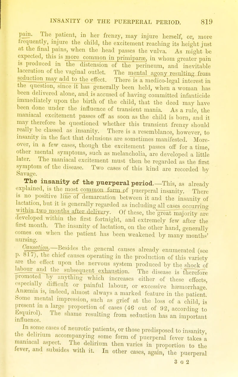 pain. The patient, in her frenzy, may injure herself, or, more frequently, injure the child, the excitement reaching its height just at the final pains, when the head passes the vulva. As might he expected, this is more common in primiparae, in whom greater pain is produced in the distension of the perineum, and inevitable laceration of the vaginal outlet. The mental agony resulting from seduction may add to the effect. There is a medico-legal interest in the question, since it has generally been held, when a woman has been delivered alone, and is accused of having committed infanticide immediately upon the birth of the child, that the deed may have been done under the influence of transient mania. As a rule, the maniacal excitement passes off as soon as the child is born, and it may therefore be questioned whether this transient frenzy should really be classed as insanity. There is a resemblance, however, to insanity in the fact that delusions are sometimes manifested. More- over, in a few cases, though the excitement passes off for a time, other mental symptoms, such as melancholia, are developed a little later. The maniacal excitement must then be regarded as the first symptom of the disease. Two cases of this kind are recorded by Savage. The insanity of the puerperal period—This, as already explained, is the most common faimjff puerperal insanity. There is no positive line of demarcation between it and the insanity of lactation, but it is generally regarded as including all cases occurring withinJaausaal^^ Of these, the gFeat majority are developed within the first fortnight, and extremely few after the first month. The insanity of lactation, on the other hand, generally comes on when the patient has been weakened by many months' nursing. Causation.— Besides the general causes already enumerated (see p. 817), the chief causes operating in the production of this variety are the effect upon the nervous system produced by the shock of l;il)our and the subsequent exhaustion. The disease is therefore promoted by anything which increases either of these effects -•specially difficult or painful labour, or excessive haemorrhage Anaemia is, mdeed, almost always a marked feature in the patient home mental impression, such as grief at the loss of a child is present in a large proportion of cases (46 out of 92, according to Esqmrol). The shame resulting from seduction has an important influence. 1 In some cases of neurotic patients, or those predisposed to insanity the delirium accompanying some form of puerperal fever takes a maniacal aspect The delirium then varies in proportion to the fever, and subsides with it. In other cases, again, the puerperal 3 o 2