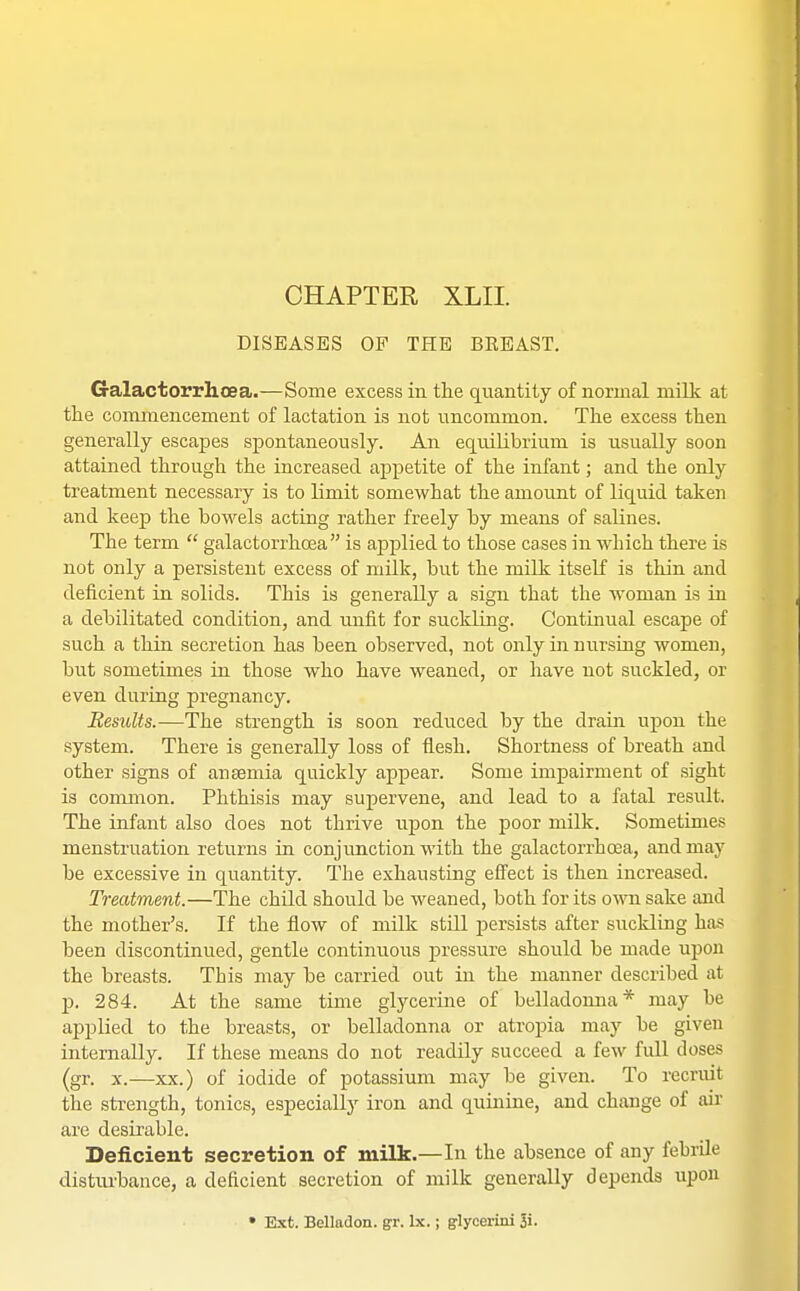 CHAPTER XLII. DISEASES OF THE BKEAST. Galactorrhoea.—Some excess in the quantity of normal milk at the commencement of lactation is not uncommon. The excess then generally escapes spontaneously. An equilibrium is usually soon attained through the increased appetite of the infant; and the only treatment necessary is to limit somewhat the amount of liquid taken and keep the bowels acting rather freely by means of salines. The term  galactorrhoea is applied to those cases in which there is not only a persistent excess of milk, but the milk itself is thin and deficient in solids. This is generally a sign that the woman is in a debilitated condition, and unfit for suckling. Continual escape of such a thin secretion has been observed, not only in nursing women, but sometimes in those who have weaned, or have not suckled, or even during pregnancy. Remits.—The strength is soon reduced by the drain upon the system. There is generally loss of flesh. Shortness of breath and other signs of anaemia quickly appear. Some impairment of sight is common. Phthisis may supervene, and lead to a fatal result. The infant also does not thrive upon the poor milk. Sometimes menstruation returns in conjunction with the galactorrhoea, and may be excessive in quantity. The exhausting effect is then increased. Treatment.—The child should be weaned, both for its own sake and the mother's. If the flow of milk still persists after suckling has been discontinued, gentle continuous pressure should be made upon the breasts. This may be carried out in the manner described at p. 284. At the same time glycerine of belladonna* may be applied to the breasts, or belladonna or atropia may be given internally. If these means do not readily succeed a few full doses (gr. x.—xx.) of iodide of potassium may be given. To recruit the strength, tonics, especially iron and quinine, and change of air are desirable. Deficient secretion of milk.—In the absence of any febrile disturbance, a deficient secretion of milk generally depends upon • Ext. Belladon. gr. lx.; glycerini 3i.