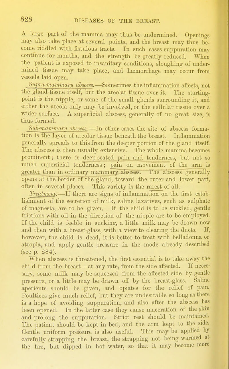 A Large part of the mamma may thus be undermined. Openings may also take place at several points, and the breast may thus be- come riddled with fistulous tracts. In such cases suppuration may continue for months, and the strength be greatly reduced. When the patient is exposed to insanitary conditions, sloughing of under- mined tissue may take place, and haemorrhage may occur from vessels laid open. Supra-mammary abscess.—Sometimes the inflammation affects, not the gland-tissue itself, but the areolar tissue over it. The starting- point is the nipple, or some of the small glands surrounding it, and either the areola only may be involved, or the cellular tissue over a wider surface. A superficial abscess, generally of no great size, is thus formed. Sub-mammary abscess.—In other cases the site of abscess forma- tion is the layer of areolar tissue beneath the breast. Inflammation generally spreads to this from the deeper portion of the gland itself. The abscess is then usually extensive. The whole mamma becomes prominent; there is deep-seated pain and tenderness, but not so much superficial tencTerness; p_ain on movement of the arm is greater than in ordinary mammary abscess. The abscess generally opens at the border of the gland, toward the outer and lower part, often in several places. This variety is the rarest of all. Treatment.—If there are signs of inflammation on the first estab- lishment of the secretion of milk, saline laxatives, such as sulphate of magnesia, are to be given. If the child is to be suckled, gentle frictions with oil in the direction of the nipple are to be employed. If the child is feeble in sucking, a little milk may be drawn now and then with a breast-glass, with a view to clearing the ducts. If, however, the child is dead, it is better to treat with belladonna or atropia, and apply gentle pressure in the mode already described (see p. 284). When abscess is threatened, the first essential is to take away the child from the breast—at any rate, from the side affected. If neces- sary, some milk may be squeezed from the affected side by gentle pressure, or a little may be drawn off by the breast-glass. Saline aperients should be given, and opiates for the relief of pain. Poultices give much relief, but they are undesirable so long as there is a hope of avoiding suppuration, and also after the abscess has been opened. In the latter case they cause maceration of the skin and prolong the suppuration. Strict rest should be maintained. The patient should be kept in bed, and the arm kept to the side. Gentle uniform pressure is also useful. This may be applied by carefully strapping the breast, the strapping not being warmed at the fire, but dipped in hot water, so that it may become more