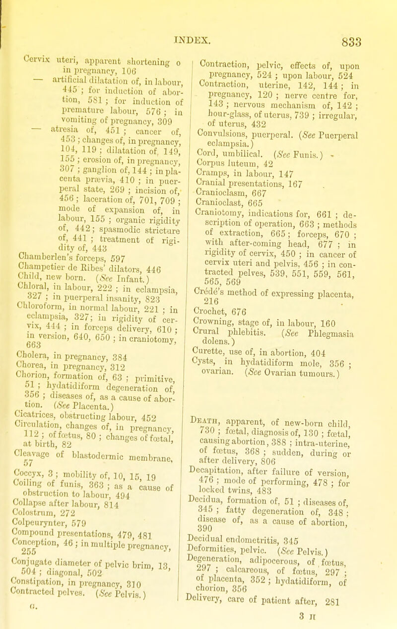 Cervix uteri, apparent shortening o in pregnancy, 106 — artificial dilatation of, in labour, 445 ; for induction of abor- tion, 581 ; for induction of premature labour, 576 ; in vomiting of pregnancy, 309 — atresia of, 451 ; cancer of, 453 ; changes of, in pregnancy, 104, 119 ; dilatation of. 149, 155 ; erosion of, in pregnancy, 307 ; ganglion of, 144 ; in pla- centa prrevia, 410 ; in puer- peral state, 269 ; incision of, 456 ; laceration of, 701, 709 ; mode of expansion of, in labour, 155 ; organic rigidity of, 442; spasmodic stricture of, 441 ; treatment of rigi- dity of, 443 Chainberlen's forceps, 597 Champetier de Kibes' dilators, 446 Child, new born. (See Infant.) Chloral, in labour, 222 ; in eclampsia, 327 ; m puerperal insanity, 823 Chloroform, in normal labour, 221 • in eclampsia, 327; in rigidity of cer- vix, 444 ; in forceps delivery, 610 • m version, 640, 650 ; in craniotomy, Cholera, in pregnancy, 384 Chorea, in pregnancy, 312 Chorion formation of, 63 ; primitive, ol ; hydatidiform degeneration of 356 ; diseases of, as a cause of abor- tion. Wee Placenta.) Cicatrices, obstructing labour 452 Circulation changes of, in pregnancy, :V. ! icZtxlH' 80 5 Ganges of foetal, at birth, 82 Cleavage of blastodermic membrane, 57 Coccyx, 3 ; mobility of, 10, 15, 19 Coiling of funis, 363 ; as a cause of obstruction to labour, 494 Collapse after labour, 814 Colostrum, 272 Colpeurynter, 579 Compound presentations, 479 481 Conception, 46 ; in multiple pregnancy, Conjugate diameter of pelvic brim 13 ^ 504 ; diagonal, 502 ' ' Constipation, in pregnancy, 310 Contracted pelves. (See Pelvis.) Contraction, pelvic, effects of, upon pregnancy, 524 ; upon labour, 524 Contraction, uterine, 142, 144; in pregnancy, 120 ; nerve centre for, 143 ; nervous mechanism of, 142 ; hour-glass, of uterus, 739 ; irregular, of uterus, 432 Convulsions, puerperal. (See Puerperal eclampsia.) Cord, umbilical. (See Funis.) - Corpus iuteum, 42 Cramps, in labour, 147 Cranial presentations, 167 Cranioclasm, 667 Cranioclast, 665 Craniotomy, indications for, 661 ; de- scription of operation, 663 ; methods of extraction, 665; forceps, 670 ; with after-coming head, 677 ; in rigidity of cervix, 450 ; in cancer of cervix uteri and pelvis, 456 ; in con- tracted pelves, 539, 551, 559, 561, 565, 569 Creole's method of expressing placenta, 216 . Crochet, 676 Crowning, stage of, in labour, 160 Crural phlebitis. (See Phlegmasia dolens.) Curette, use of, in abortion, 404 Cysts, in hydatidiform mole, 356 ; ovarian. (See Ovarian tumours.) Death, apparent, of new-born child, '30 ; foetal, diagnosis of, 130 ; foetal' causing abortion, 388 ; intra-uterine, of foetus, 368 ; sudden, during or after delivery, 806 Decapitation, after failure of version, 476 ; mode of performing, 478 ; for locked twins, 483 Decidua, formation of, 51 ; diseases of, 345 ; fatty degeneration of, 348 • disease of, as a cause of abortion,' Decidual endometritis, 345 Deformities, pelvic. (See Pelvis ) Degeneration, adipocerous, of foetus, ; calcareous, of foetus, 297 • of placenta, 352 ; hydatidiform, of chorion, 356 Delivery, care of patient after, 281 3 it