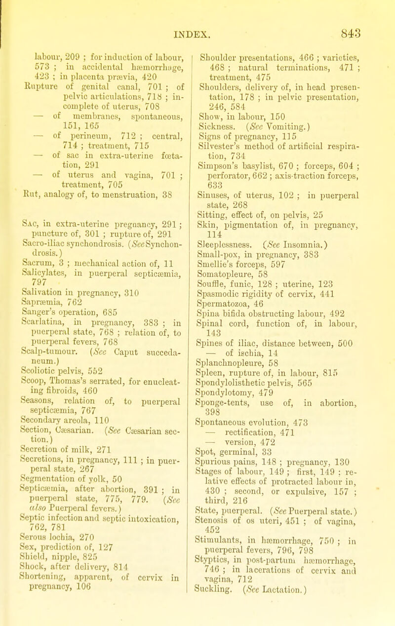 labour, 209 ; for induction of labour, 573 ; in accidental hemorrhage, 423 ; in placenta prmvia, 420 Rupture of genital canal, 701 ; of pelvic articulations, 718 ; in- complete of uterus, 708 — of membranes, spontaneous, 151, 165 — of perineum, 712 ; central, 714 ; treatment, 715 — of sac in extra-uterine fosta- tion, 291 —■ of uterus and vagina, 701 ; treatment, 705 Rut, analogy of, to menstruation, 38 Sac, in extra-uterine pregnancy, 291; puncture of, 301 ; rupture of, 291 Sacro-iliac synchondrosis. (SecSynchon- drosis.) Sacrum, 3 ; mechanical action of, 11 Salicylates, in puerperal septicemia, , 797 Salivation in pregnancy, 310 Sapremia, 762 Sanger's operation, 685 Scarlatina, in pregnancy, 383 ; in puerperal state, 768 ; relation of, to puerperal fevers, 768 Scalp-tumour. (See Caput succeda- neum.) Scoliotic pelvis, 552 Scoop, Thomas's serrated, for enucleat- ing fibroids, 460 Seasons, relation of, to puerperal septicaemia, 767 Secondary areola, 110 Section, Oesarian. (Sec G'esarian sec- tion. ) Secretion of milk, 271 Secretions, in pregnancy, 111 ; in puer- peral state, 267 Segmentation of yolk, 50 Septicemia, after abortion, 391 ; in puerperal state, 775, 779. (See also Puerperal fevers.) Septic infection and septic intoxication, 762, 781 Serous lochia, 270 Sex, prediction of, 127 Shield, nipple, 825 Shock, after delivery, 814 Shortening, apparent, of cervix in pregnancy, 106 Shoulder presentations, 466 ; varieties, 468 ; natural terminations, 471 ; treatment, 475 Shoulders, delivery of, in head presen- tation, 178 ; in pelvic presentation, 246, 584 Show, in labour, 150 Sickness. (See Vomiting.) Signs of pregnancy, 115 Silvester's method of artificial respira- tion, 734 Simpson's basylist, 670 ; forceps, 604 ; perforator, 662 ; axis-traction forceps, 633 Sinuses, of uterus, 102 ; in puerperal state, 268 Sitting, effect of, on pelvis, 25 Skin, pigmentation of, in pregnancy. 114 Sleeplessness. (See Insomnia.) Small-pox, in pregnancy, 383 Smellie's forceps, 597 Somatopleure, 58 Souffle, funic, 128 ; uterine, 123 Spasmodic rigidity of cervix, 441 Spermatozoa, 46 Spina bifida obstructing labour, 492 Spinal cord, function of, in labour, 143 Spines of iliac, distance between, 500 — of ischia, 14 Splanchnopleure, 58 Spleen, rupture of, in labour, 815 Spondylolisthetic pelvis, 565 Spondylotomy, 479 Sponge-tents, use of, in abortion. 398 Spontaneous evolution, 473 — rectification, 471 — version, 472 Spot, germinal, 33 Spurious pains, 148 ; pregnancy, 130 Stages of labour, 149 ; first, 149 : re- lative effects of protracted labour in, 430 ; second, or expulsive, 157 ; third, 216 State, puerperal. (See Puerperal state.) Stenosis of os uteri, 451 ; of vagina, 452 Stimulants, in hemorrhage, 750 ; in puerperal fevers, 796, 798 Styptics, in postpartum hemorrhage, 746 ; in lacerations of cervix and vagina, 712 Suckling. (See Lactation.)